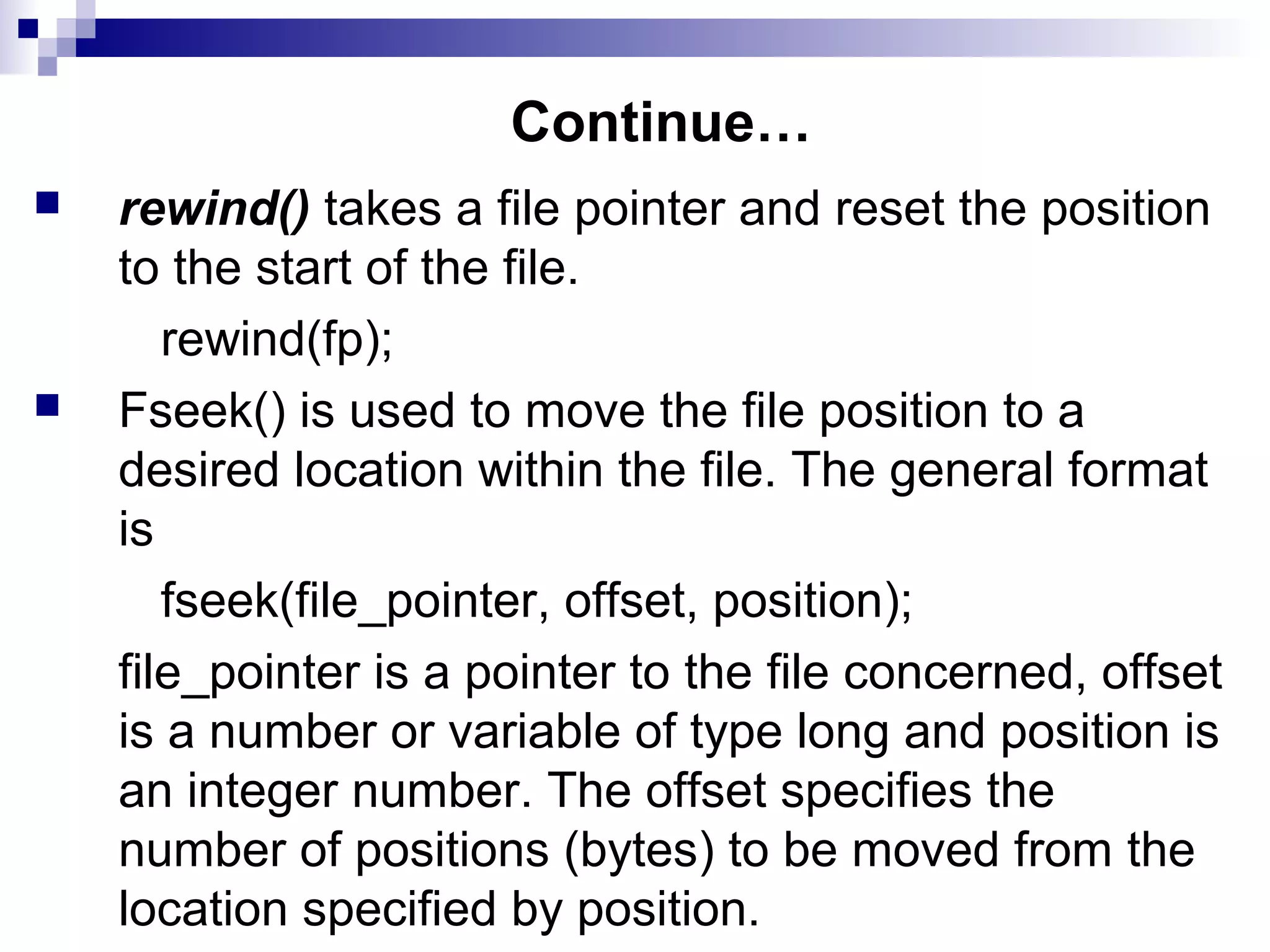 Continue…
 rewind() takes a file pointer and reset the position
to the start of the file.
rewind(fp);
 Fseek() is used to move the file position to a
desired location within the file. The general format
is
fseek(file_pointer, offset, position);
file_pointer is a pointer to the file concerned, offset
is a number or variable of type long and position is
an integer number. The offset specifies the
number of positions (bytes) to be moved from the
location specified by position.
 