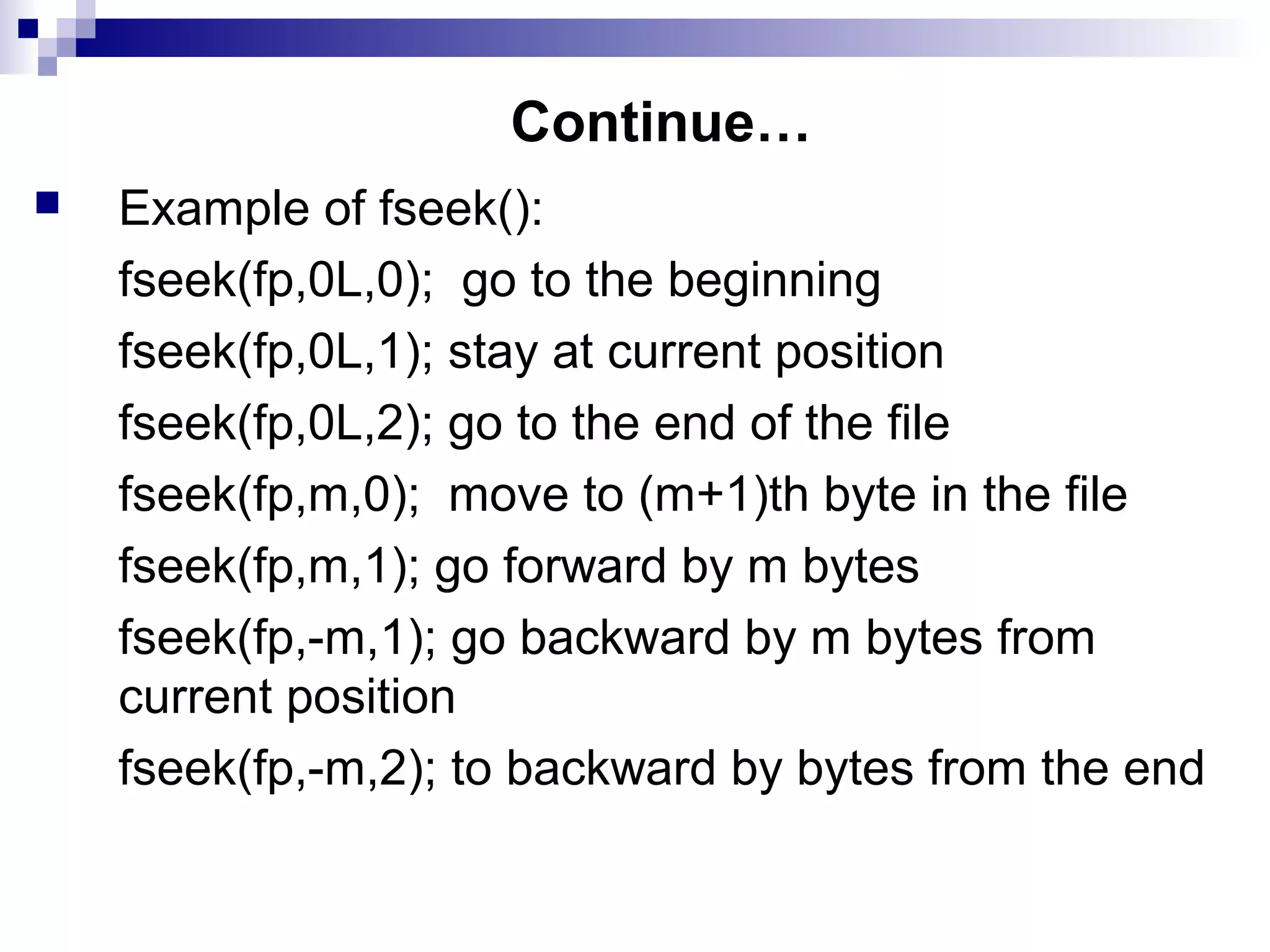 Continue…
 Example of fseek():
fseek(fp,0L,0); go to the beginning
fseek(fp,0L,1); stay at current position
fseek(fp,0L,2); go to the end of the file
fseek(fp,m,0); move to (m+1)th byte in the file
fseek(fp,m,1); go forward by m bytes
fseek(fp,-m,1); go backward by m bytes from
current position
fseek(fp,-m,2); to backward by bytes from the end
 