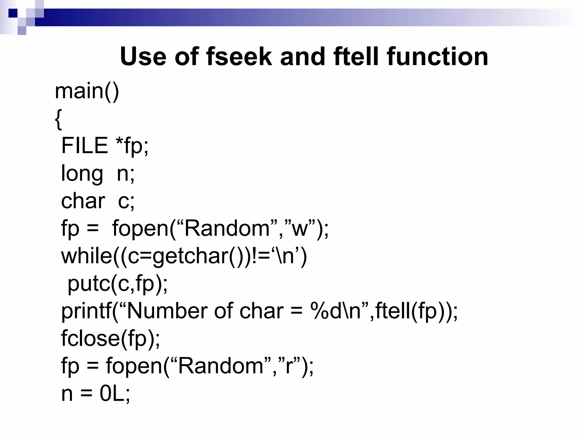 Use of fseek and ftell function
main()
{
FILE *fp;
long n;
char c;
fp = fopen(“Random”,”w”);
while((c=getchar())!=‘n’)
putc(c,fp);
printf(“Number of char = %dn”,ftell(fp));
fclose(fp);
fp = fopen(“Random”,”r”);
n = 0L;
 