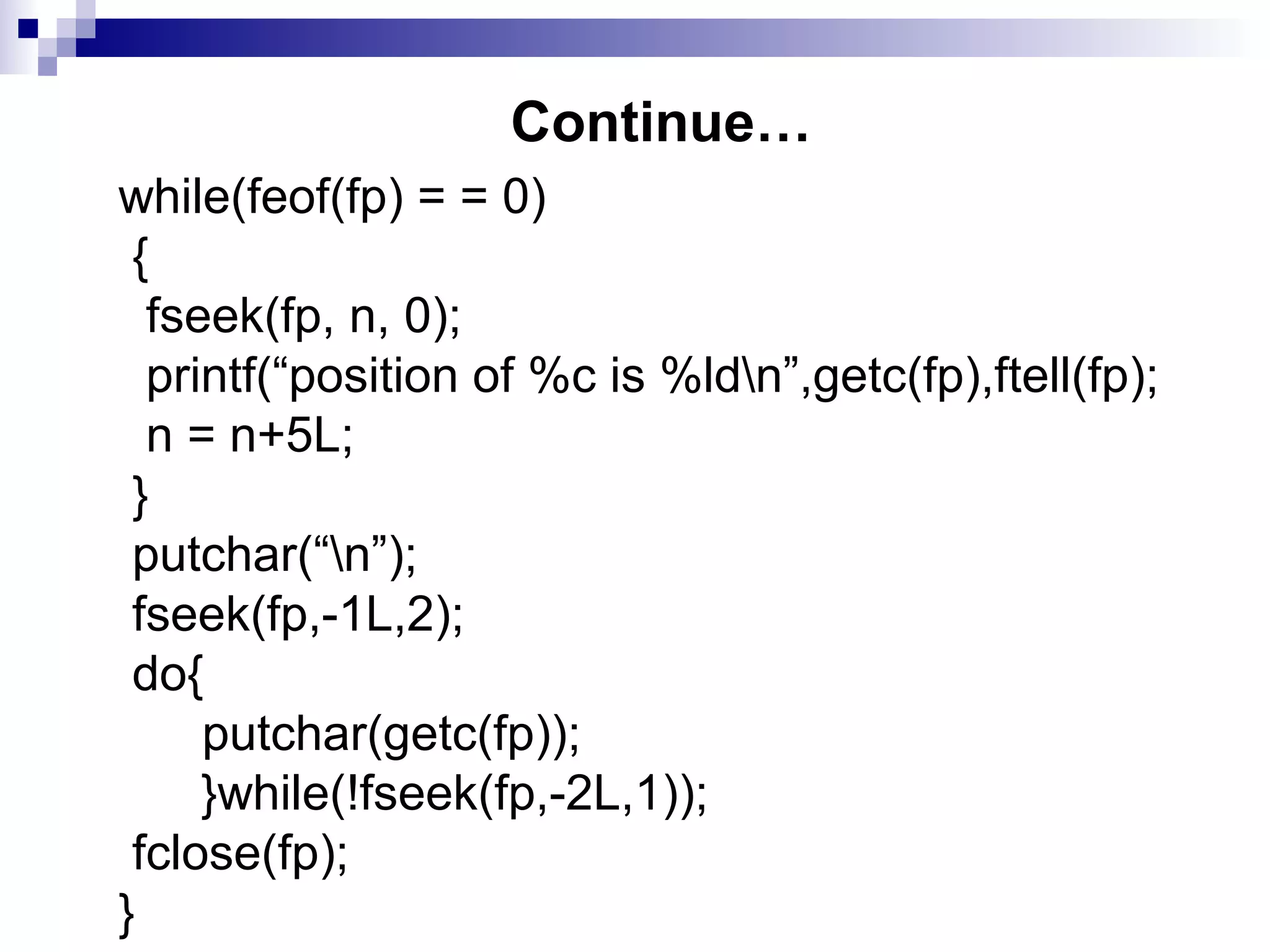 Continue…
while(feof(fp) = = 0)
{
fseek(fp, n, 0);
printf(“position of %c is %ldn”,getc(fp),ftell(fp);
n = n+5L;
}
putchar(“n”);
fseek(fp,-1L,2);
do{
putchar(getc(fp));
}while(!fseek(fp,-2L,1));
fclose(fp);
}
 
