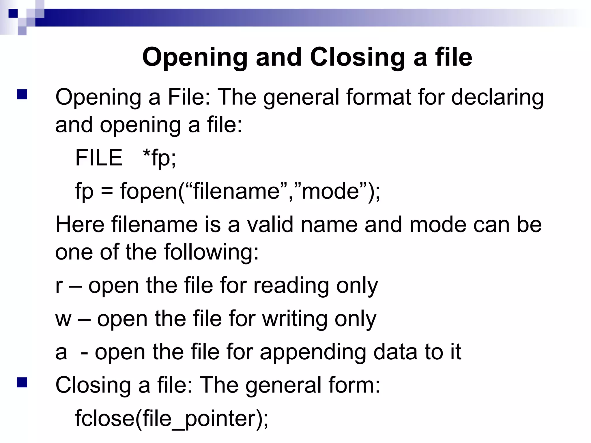 Opening and Closing a file
 Opening a File: The general format for declaring
and opening a file:
FILE *fp;
fp = fopen(“filename”,”mode”);
Here filename is a valid name and mode can be
one of the following:
r – open the file for reading only
w – open the file for writing only
a - open the file for appending data to it
 Closing a file: The general form:
fclose(file_pointer);
 