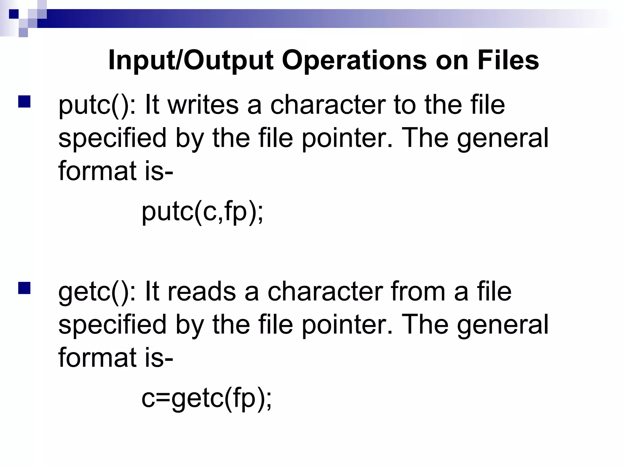 Input/Output Operations on Files
 putc(): It writes a character to the file
specified by the file pointer. The general
format is-
putc(c,fp);
 getc(): It reads a character from a file
specified by the file pointer. The general
format is-
c=getc(fp);
 
