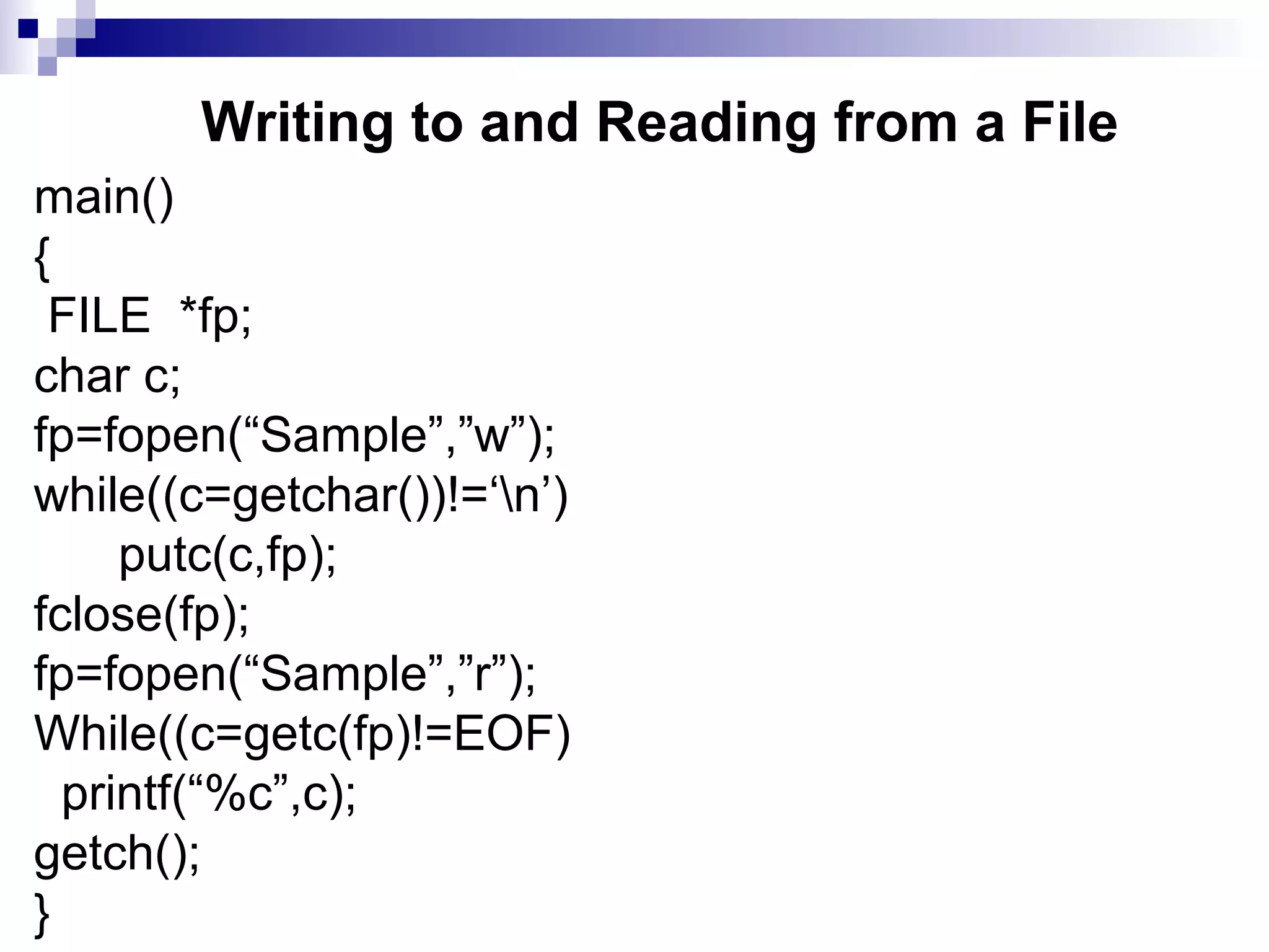 Writing to and Reading from a File
main()
{
FILE *fp;
char c;
fp=fopen(“Sample”,”w”);
while((c=getchar())!=‘n’)
putc(c,fp);
fclose(fp);
fp=fopen(“Sample”,”r”);
While((c=getc(fp)!=EOF)
printf(“%c”,c);
getch();
}
 