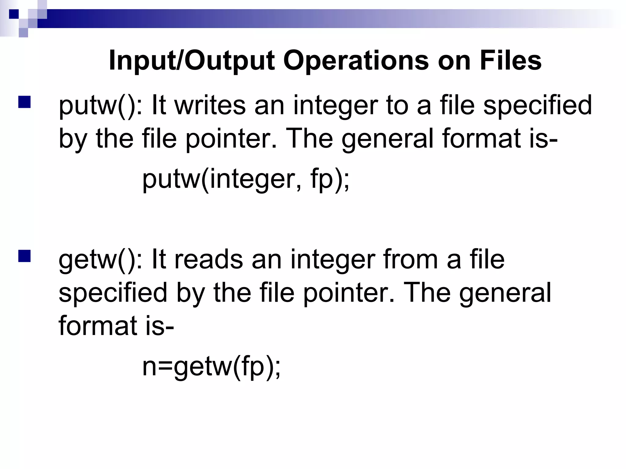 Input/Output Operations on Files
 putw(): It writes an integer to a file specified
by the file pointer. The general format is-
putw(integer, fp);
 getw(): It reads an integer from a file
specified by the file pointer. The general
format is-
n=getw(fp);
 
