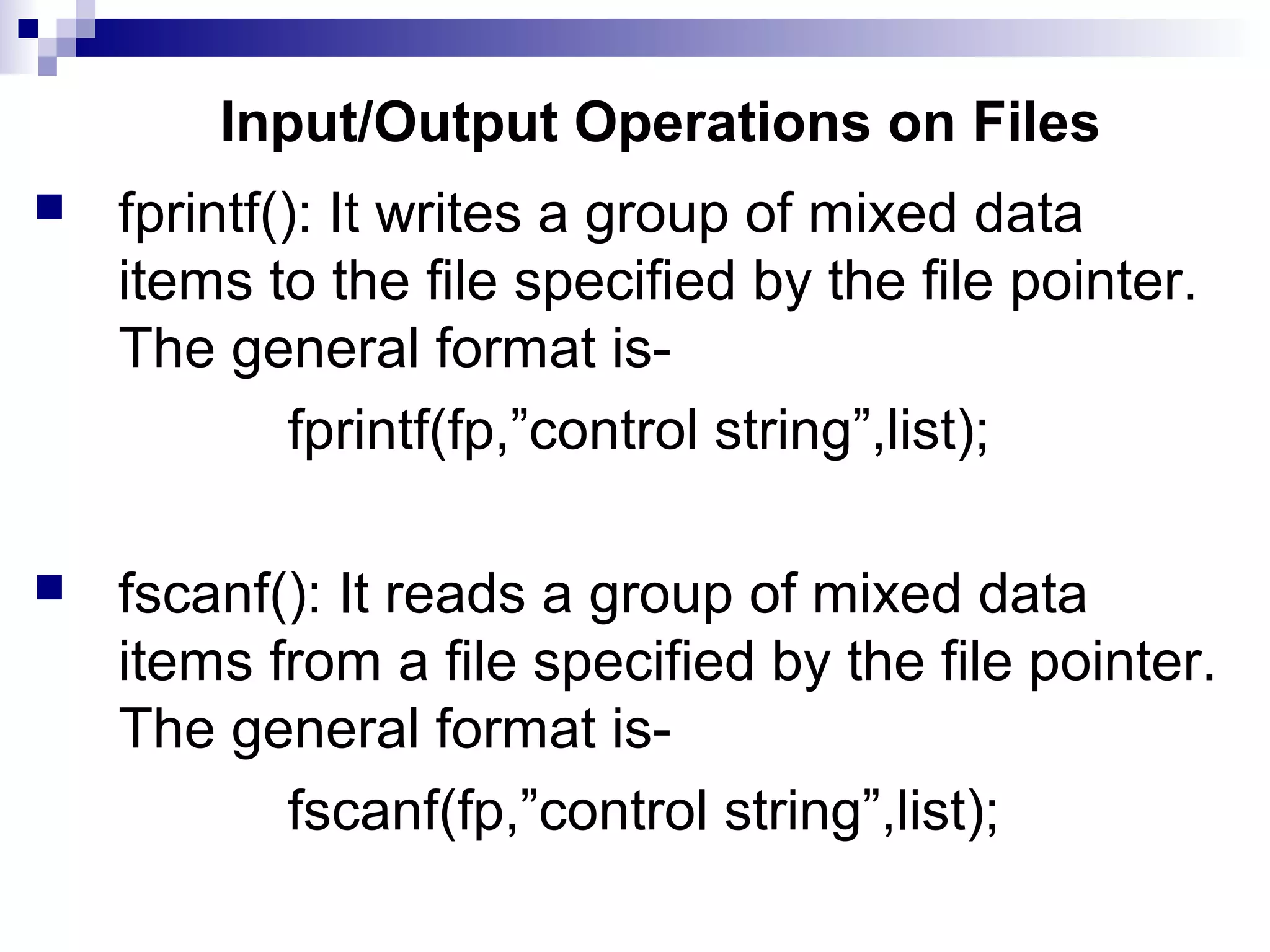 Input/Output Operations on Files
 fprintf(): It writes a group of mixed data
items to the file specified by the file pointer.
The general format is-
fprintf(fp,”control string”,list);
 fscanf(): It reads a group of mixed data
items from a file specified by the file pointer.
The general format is-
fscanf(fp,”control string”,list);
 