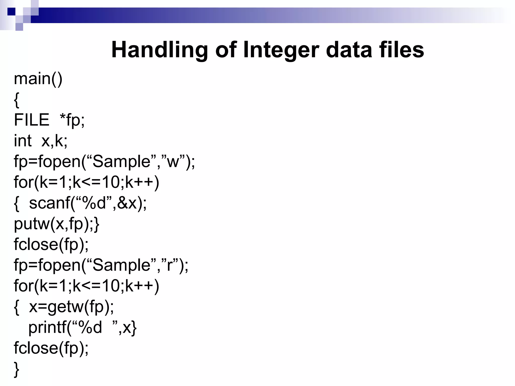 Handling of Integer data files
main()
{
FILE *fp;
int x,k;
fp=fopen(“Sample”,”w”);
for(k=1;k<=10;k++)
{ scanf(“%d”,&x);
putw(x,fp);}
fclose(fp);
fp=fopen(“Sample”,”r”);
for(k=1;k<=10;k++)
{ x=getw(fp);
printf(“%d ”,x}
fclose(fp);
}
 