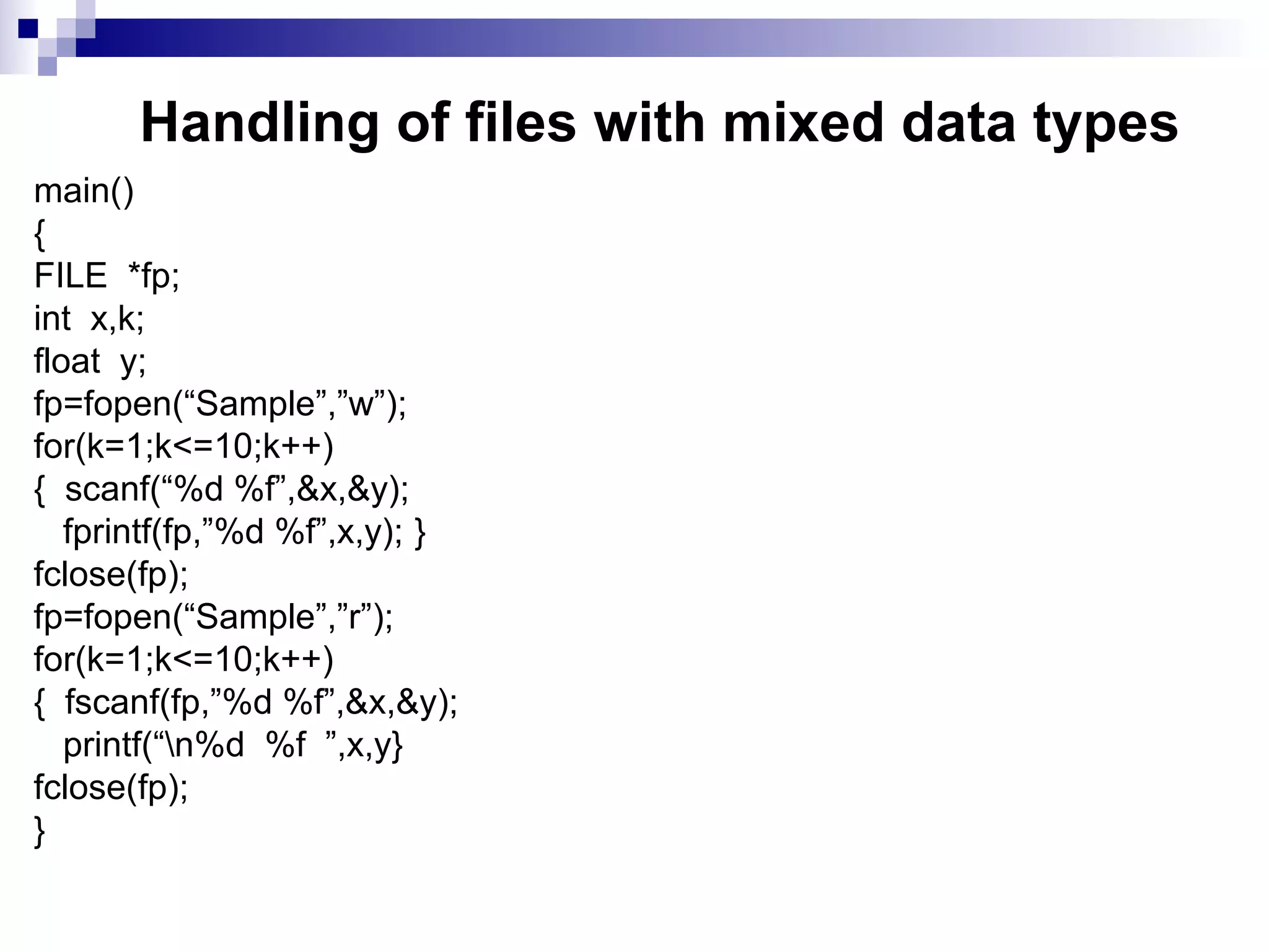 Handling of files with mixed data types
main()
{
FILE *fp;
int x,k;
float y;
fp=fopen(“Sample”,”w”);
for(k=1;k<=10;k++)
{ scanf(“%d %f”,&x,&y);
fprintf(fp,”%d %f”,x,y); }
fclose(fp);
fp=fopen(“Sample”,”r”);
for(k=1;k<=10;k++)
{ fscanf(fp,”%d %f”,&x,&y);
printf(“n%d %f ”,x,y}
fclose(fp);
}
 