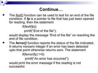 Continue…
 The feof() function can be used to test for an end of the file
condition. If fp is a pointer to file that has just been opened
for reading, then the statement
if(feof(fp))
printf(“End of the file”);
would display the message “End of the file” on reaching the
end of file condition.
 The ferror() function reports the status of the file indicated.
It returns nonzero integer if an error has been detected
upto that point otherwise returns zero. The statement
if(ferror(fp) !=0)
printf(“An error has occurred”);
would print the error message if the reading is not
successful.
 