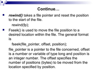 Continue…
 rewind() takes a file pointer and reset the position
to the start of the file.
rewind(fp);
 Fseek() is used to move the file position to a
desired location within the file. The general format
is
fseek(file_pointer, offset, position);
file_pointer is a pointer to the file concerned, offset
is a number or variable of type long and position is
an integer number. The offset specifies the
number of positions (bytes) to be moved from the
location specified by position.
 