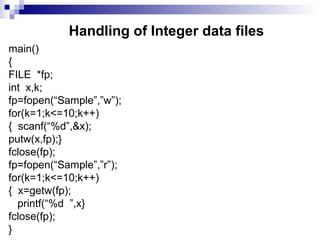 Handling of Integer data files
main()
{
FILE *fp;
int x,k;
fp=fopen(“Sample”,”w”);
for(k=1;k<=10;k++)
{ scanf(“%d”,&x);
putw(x,fp);}
fclose(fp);
fp=fopen(“Sample”,”r”);
for(k=1;k<=10;k++)
{ x=getw(fp);
printf(“%d ”,x}
fclose(fp);
}
 