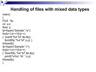 Handling of files with mixed data types
main()
{
FILE *fp;
int x,k;
float y;
fp=fopen(“Sample”,”w”);
for(k=1;k<=10;k++)
{ scanf(“%d %f”,&x,&y);
fprintf(fp,”%d %f”,x,y); }
fclose(fp);
fp=fopen(“Sample”,”r”);
for(k=1;k<=10;k++)
{ fscanf(fp,”%d %f”,&x,&y);
printf(“n%d %f ”,x,y}
fclose(fp);
}
 
