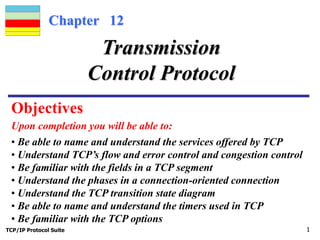 Chapter 12 
Transmission 
Control Protocol 
Objectives 
Upon completion you will be able to: 
• Be able to name and understand the services offered by TCP 
• Understand TCP’s flow and error control and congestion control 
• Be familiar with the fields in a TCP segment 
• Understand the phases in a connection-oriented connection 
• Understand the TCP transition state diagram 
• Be able to name and understand the timers used in TCP 
• Be familiar with the TCP options 
TCP/IP Protocol Suite 1 
 