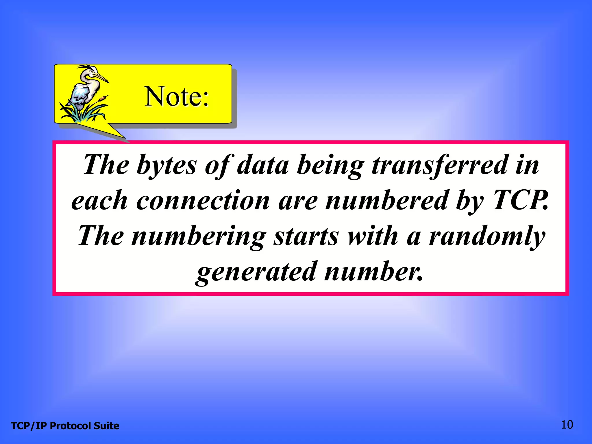 Note: 
The bytes of data being transferred in 
each connection are numbered by TCP. 
The numbering starts with a randomly 
generated number. 
TCP/IP Protocol Suite 10 
 