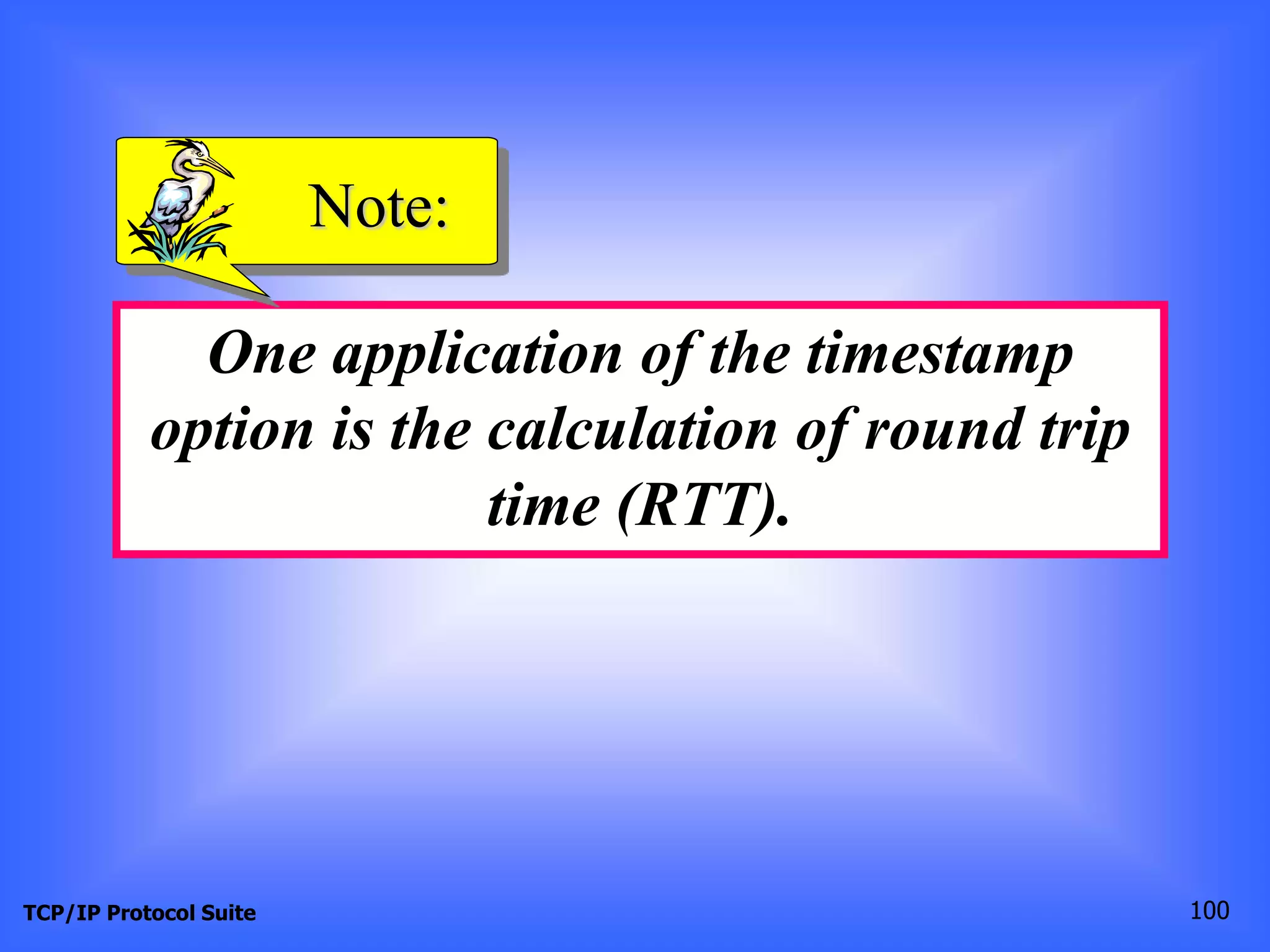 Note: 
One application of the timestamp 
option is the calculation of round trip 
time (RTT). 
TCP/IP Protocol Suite 100 
 