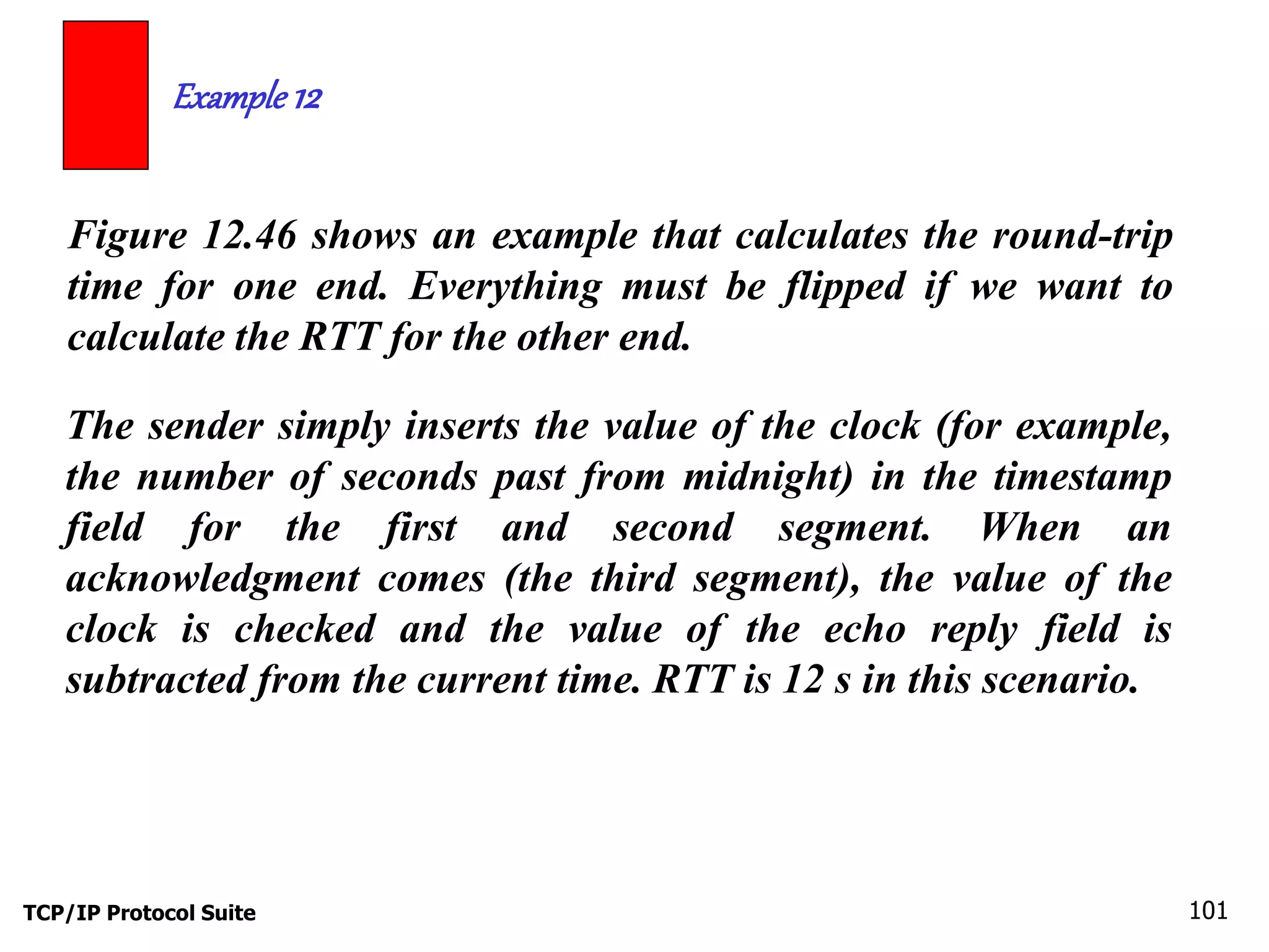 Example 12 
Figure 12.46 shows an example that calculates the round-trip 
time for one end. Everything must be flipped if we want to 
calculate the RTT for the other end. 
The sender simply inserts the value of the clock (for example, 
the number of seconds past from midnight) in the timestamp 
field for the first and second segment. When an 
acknowledgment comes (the third segment), the value of the 
clock is checked and the value of the echo reply field is 
subtracted from the current time. RTT is 12 s in this scenario. 
TCP/IP Protocol Suite 101 
 