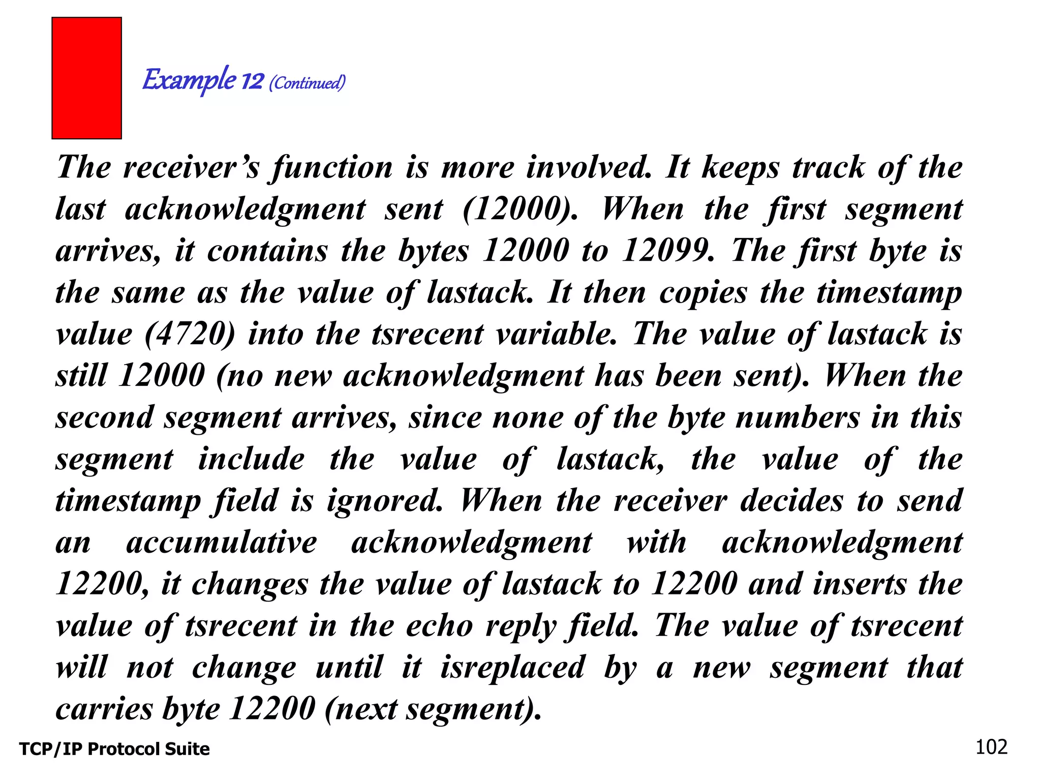 Example 12 (Continued) 
The receiver’s function is more involved. It keeps track of the 
last acknowledgment sent (12000). When the first segment 
arrives, it contains the bytes 12000 to 12099. The first byte is 
the same as the value of lastack. It then copies the timestamp 
value (4720) into the tsrecent variable. The value of lastack is 
still 12000 (no new acknowledgment has been sent). When the 
second segment arrives, since none of the byte numbers in this 
segment include the value of lastack, the value of the 
timestamp field is ignored. When the receiver decides to send 
an accumulative acknowledgment with acknowledgment 
12200, it changes the value of lastack to 12200 and inserts the 
value of tsrecent in the echo reply field. The value of tsrecent 
will not change until it isreplaced by a new segment that 
carries byte 12200 (next segment). 
TCP/IP Protocol Suite 102 
 