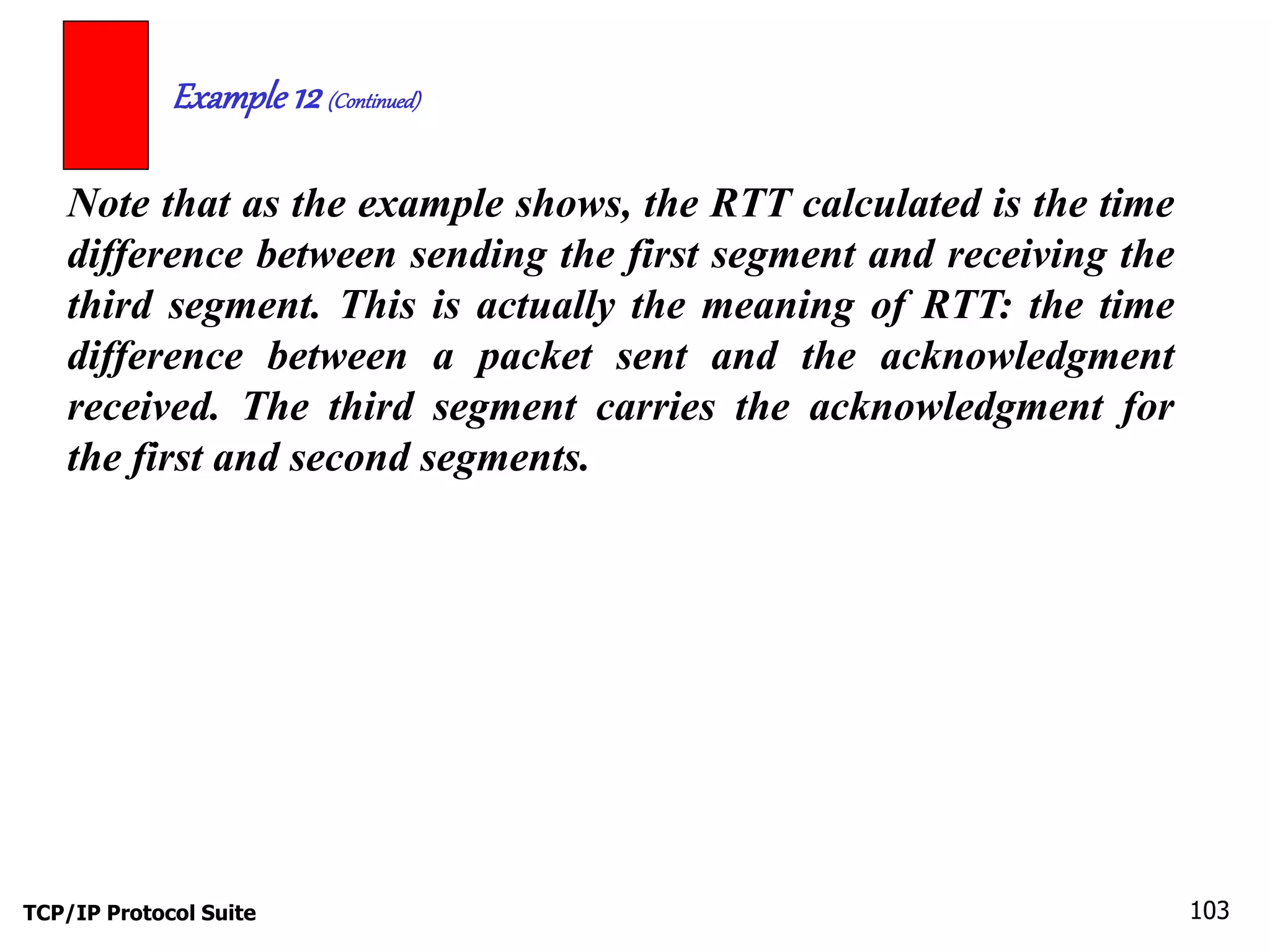 Example 12 (Continued) 
Note that as the example shows, the RTT calculated is the time 
difference between sending the first segment and receiving the 
third segment. This is actually the meaning of RTT: the time 
difference between a packet sent and the acknowledgment 
received. The third segment carries the acknowledgment for 
the first and second segments. 
TCP/IP Protocol Suite 103 
 