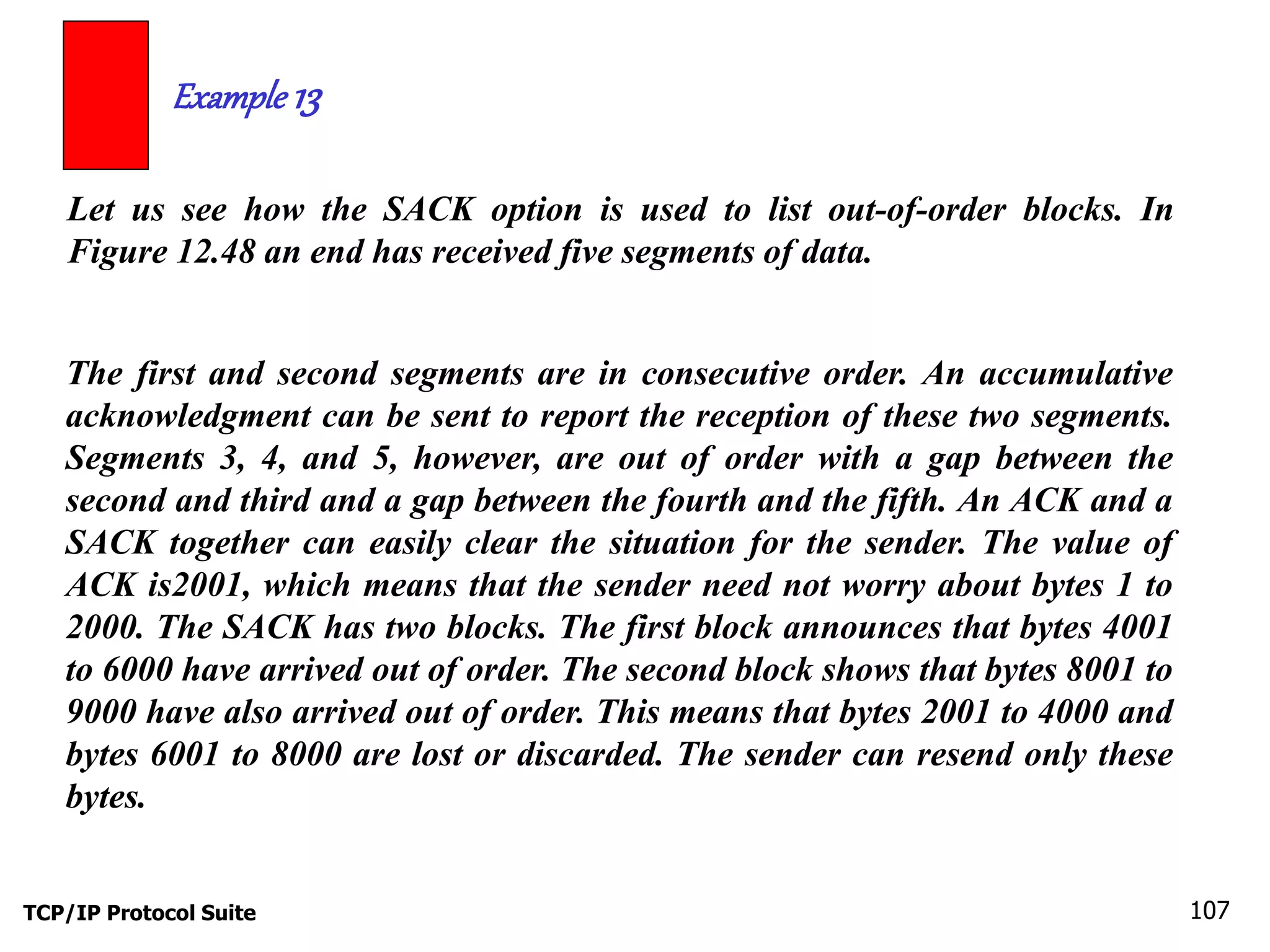Example 13 
Let us see how the SACK option is used to list out-of-order blocks. In 
Figure 12.48 an end has received five segments of data. 
The first and second segments are in consecutive order. An accumulative 
acknowledgment can be sent to report the reception of these two segments. 
Segments 3, 4, and 5, however, are out of order with a gap between the 
second and third and a gap between the fourth and the fifth. An ACK and a 
SACK together can easily clear the situation for the sender. The value of 
ACK is2001, which means that the sender need not worry about bytes 1 to 
2000. The SACK has two blocks. The first block announces that bytes 4001 
to 6000 have arrived out of order. The second block shows that bytes 8001 to 
9000 have also arrived out of order. This means that bytes 2001 to 4000 and 
bytes 6001 to 8000 are lost or discarded. The sender can resend only these 
bytes. 
TCP/IP Protocol Suite 107 
 