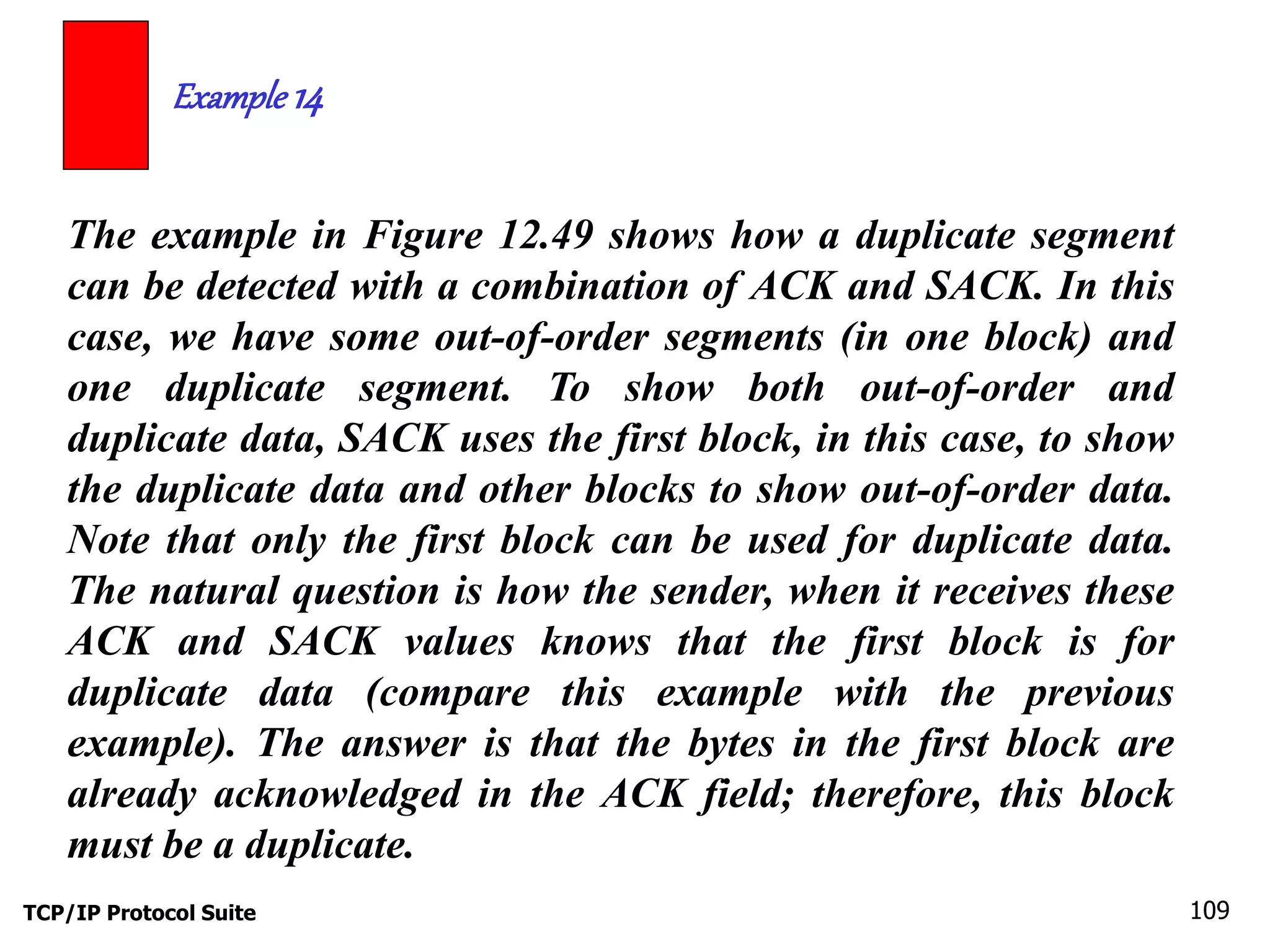 Example 14 
The example in Figure 12.49 shows how a duplicate segment 
can be detected with a combination of ACK and SACK. In this 
case, we have some out-of-order segments (in one block) and 
one duplicate segment. To show both out-of-order and 
duplicate data, SACK uses the first block, in this case, to show 
the duplicate data and other blocks to show out-of-order data. 
Note that only the first block can be used for duplicate data. 
The natural question is how the sender, when it receives these 
ACK and SACK values knows that the first block is for 
duplicate data (compare this example with the previous 
example). The answer is that the bytes in the first block are 
already acknowledged in the ACK field; therefore, this block 
must be a duplicate. 
TCP/IP Protocol Suite 109 
 