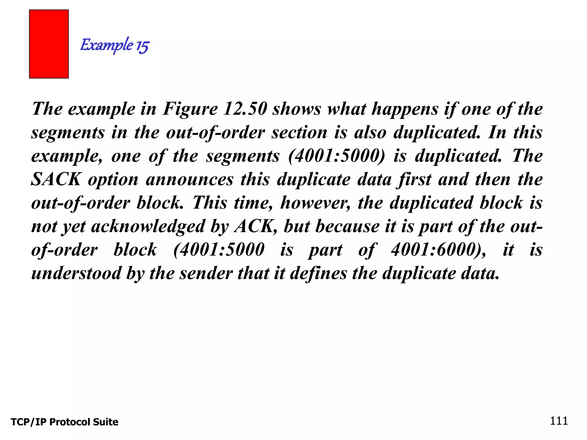 Example 15 
The example in Figure 12.50 shows what happens if one of the 
segments in the out-of-order section is also duplicated. In this 
example, one of the segments (4001:5000) is duplicated. The 
SACK option announces this duplicate data first and then the 
out-of-order block. This time, however, the duplicated block is 
not yet acknowledged by ACK, but because it is part of the out-of- 
order block (4001:5000 is part of 4001:6000), it is 
understood by the sender that it defines the duplicate data. 
TCP/IP Protocol Suite 111 
 