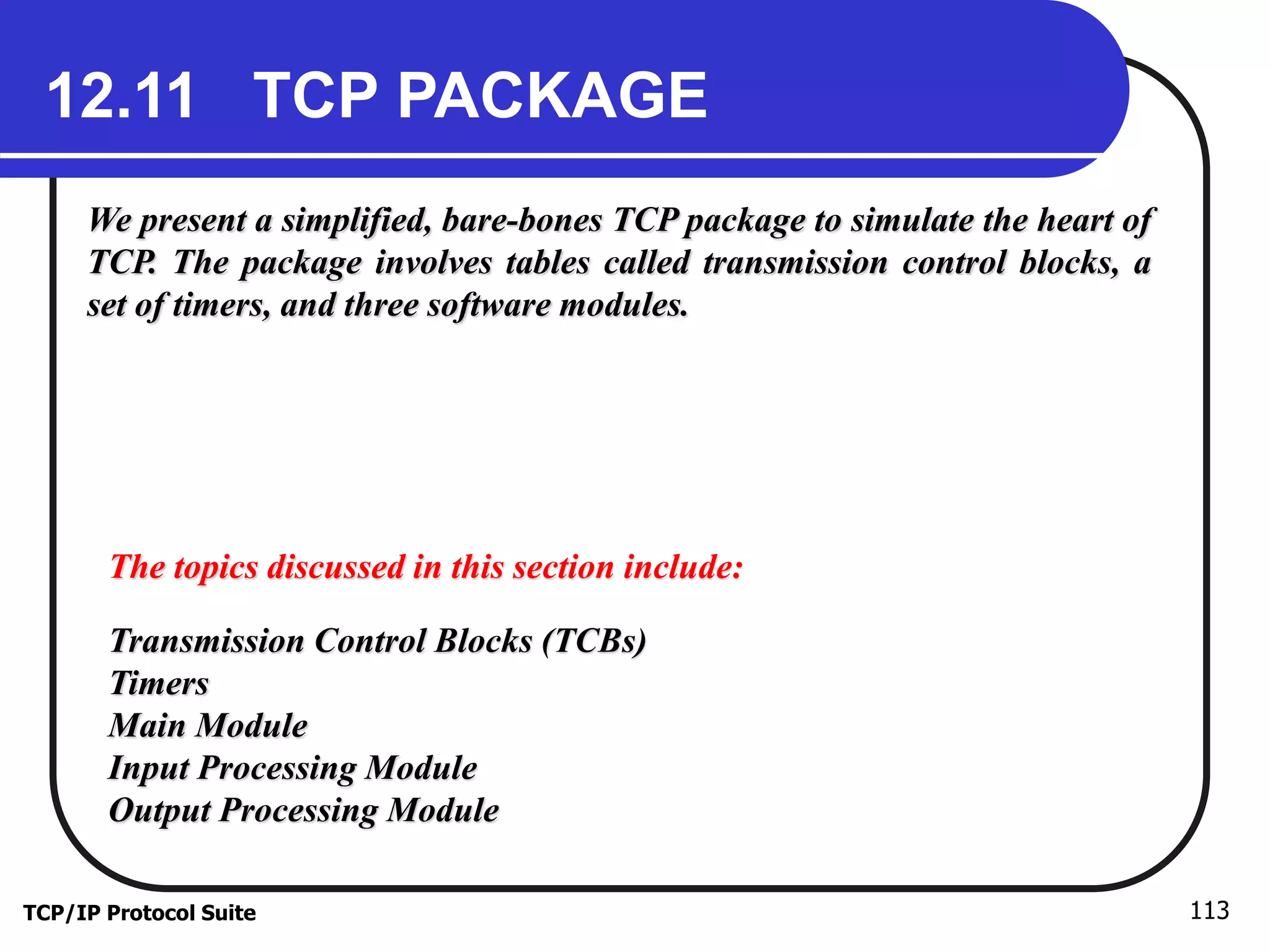 12.11 TCP PACKAGE 
We present a simplified, bare-bones TCP package to simulate the heart of 
TCP. The package involves tables called transmission control blocks, a 
set of timers, and three software modules. 
The topics discussed in this section include: 
Transmission Control Blocks (TCBs) 
Timers 
Main Module 
Input Processing Module 
Output Processing Module 
TCP/IP Protocol Suite 113 
 