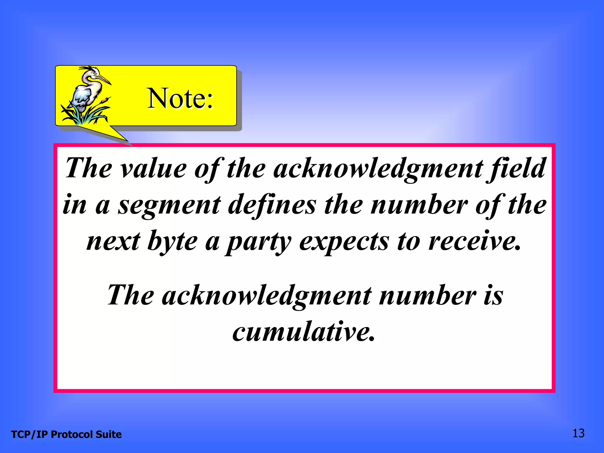 Note: 
The value of the acknowledgment field 
in a segment defines the number of the 
next byte a party expects to receive. 
The acknowledgment number is 
cumulative. 
TCP/IP Protocol Suite 13 
 