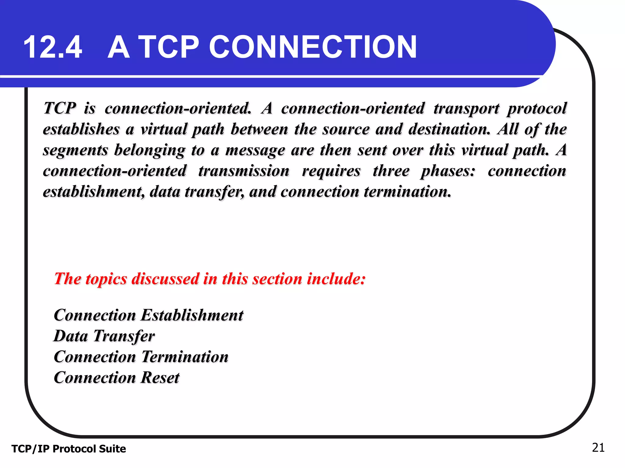 12.4 A TCP CONNECTION 
TCP is connection-oriented. A connection-oriented transport protocol 
establishes a virtual path between the source and destination. All of the 
segments belonging to a message are then sent over this virtual path. A 
connection-oriented transmission requires three phases: connection 
establishment, data transfer, and connection termination. 
The topics discussed in this section include: 
Connection Establishment 
Data Transfer 
Connection Termination 
Connection Reset 
TCP/IP Protocol Suite 21 
 