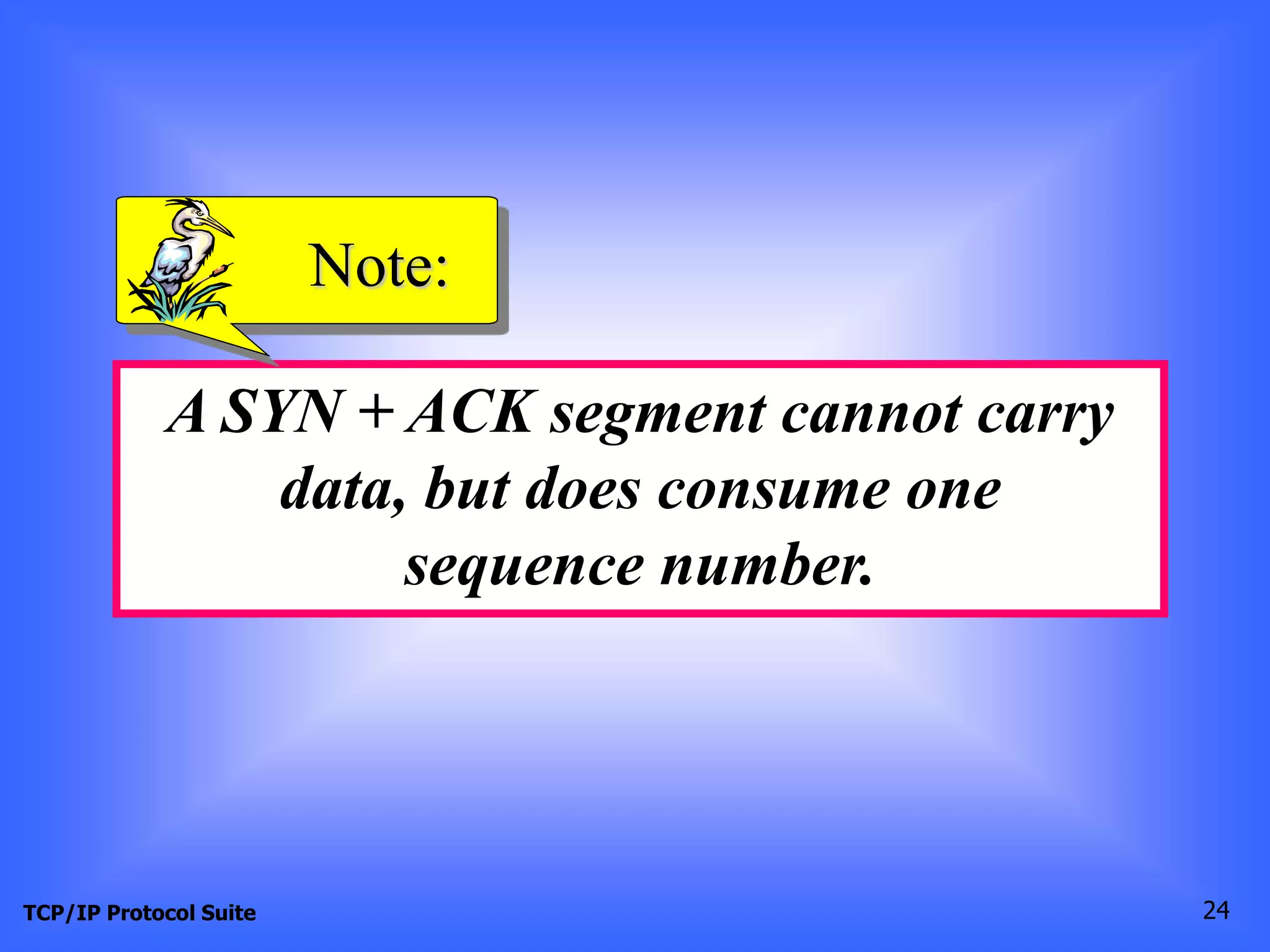 Note: 
A SYN + ACK segment cannot carry 
data, but does consume one 
sequence number. 
TCP/IP Protocol Suite 24 
 