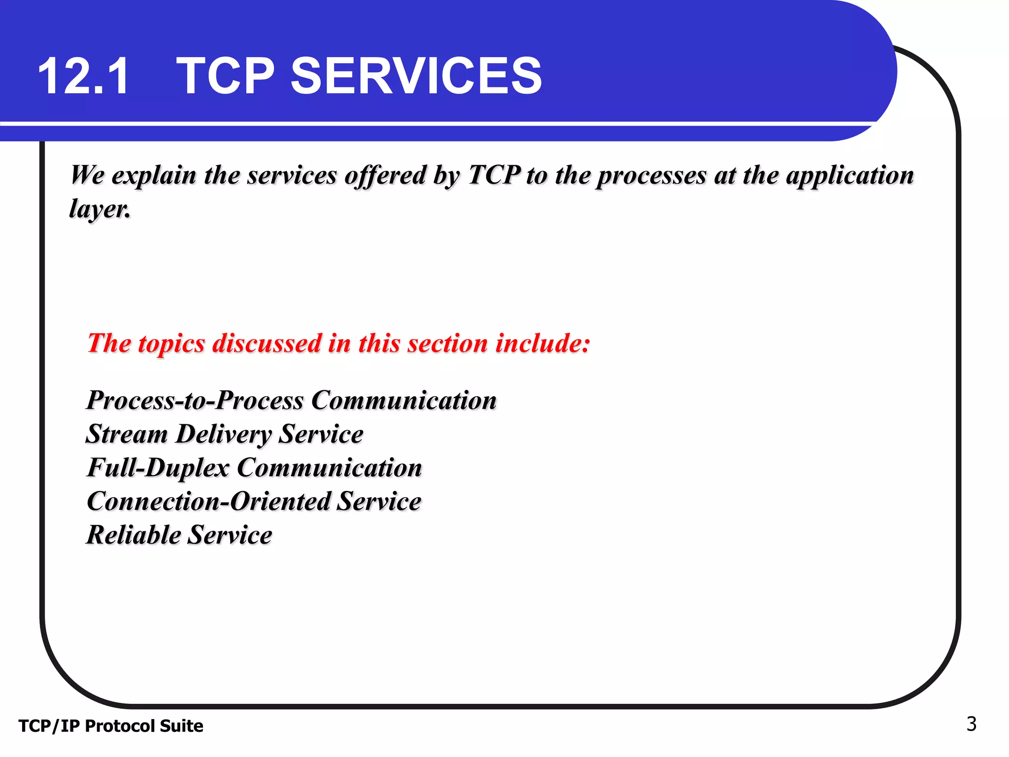 12.1 TCP SERVICES 
We explain the services offered by TCP to the processes at the application 
layer. 
The topics discussed in this section include: 
Process-to-Process Communication 
Stream Delivery Service 
Full-Duplex Communication 
Connection-Oriented Service 
Reliable Service 
TCP/IP Protocol Suite 3 
 