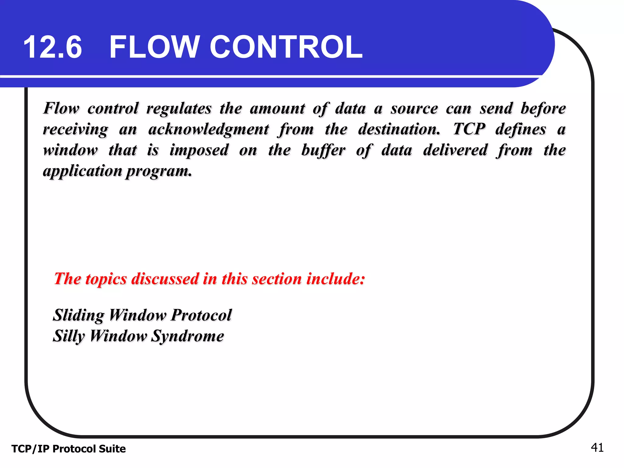 12.6 FLOW CONTROL 
Flow control regulates the amount of data a source can send before 
receiving an acknowledgment from the destination. TCP defines a 
window that is imposed on the buffer of data delivered from the 
application program. 
The topics discussed in this section include: 
Sliding Window Protocol 
Silly Window Syndrome 
TCP/IP Protocol Suite 41 
 