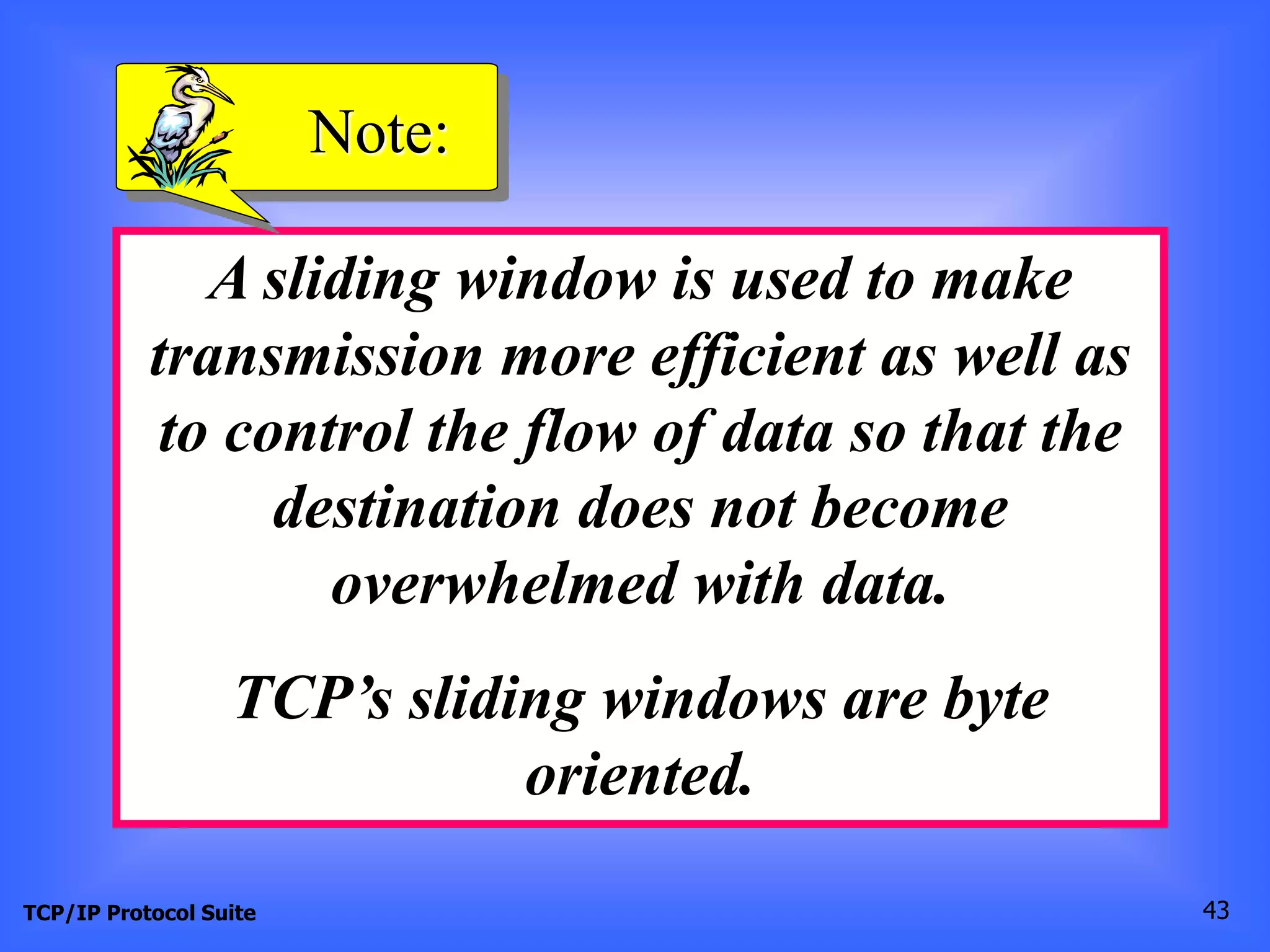 Note: 
A sliding window is used to make 
transmission more efficient as well as 
to control the flow of data so that the 
destination does not become 
overwhelmed with data. 
TCP’s sliding windows are byte 
oriented. 
TCP/IP Protocol Suite 43 
 