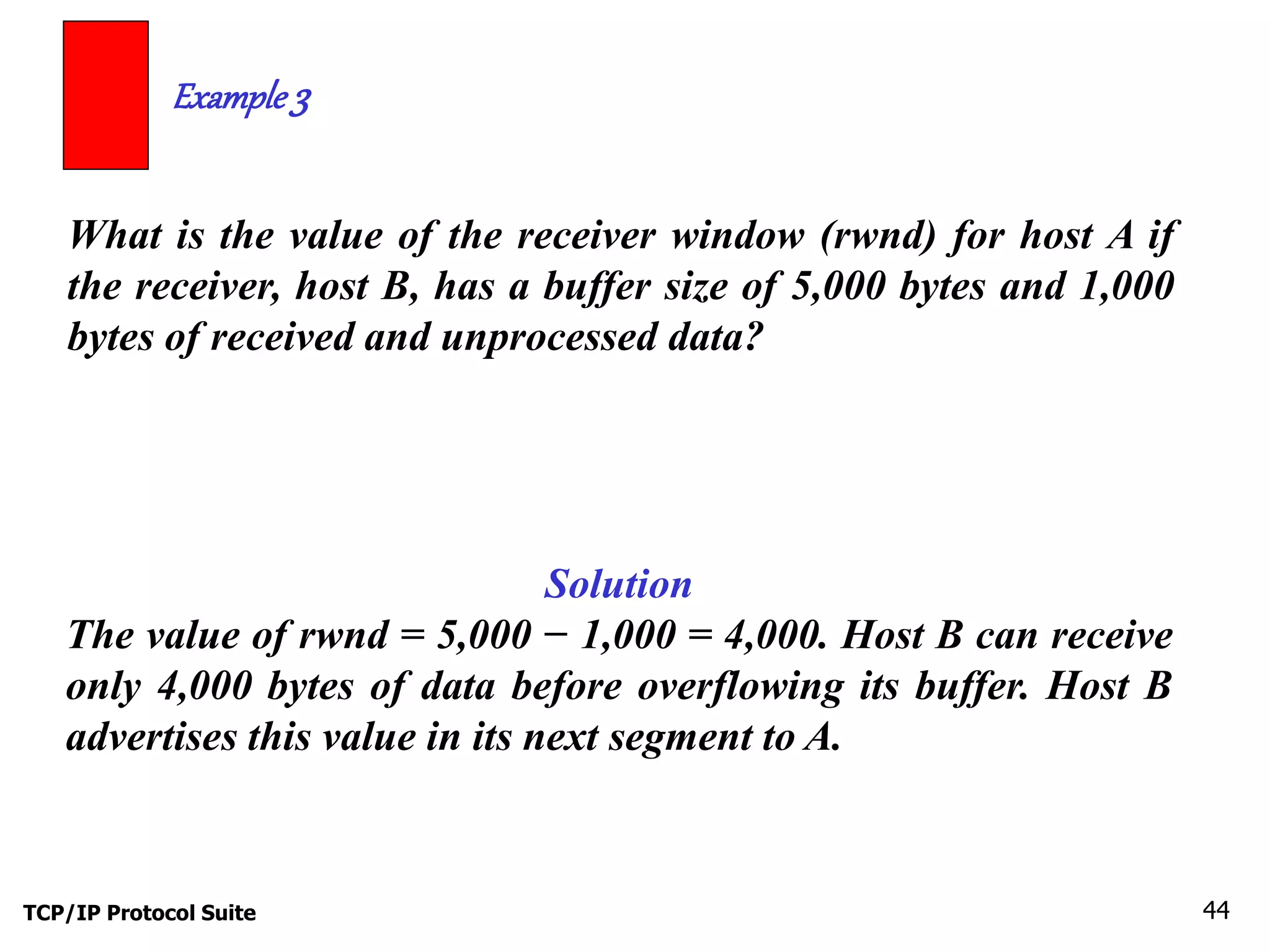 Example 3 
What is the value of the receiver window (rwnd) for host A if 
the receiver, host B, has a buffer size of 5,000 bytes and 1,000 
bytes of received and unprocessed data? 
Solution 
The value of rwnd = 5,000 − 1,000 = 4,000. Host B can receive 
only 4,000 bytes of data before overflowing its buffer. Host B 
advertises this value in its next segment to A. 
TCP/IP Protocol Suite 44 
 
