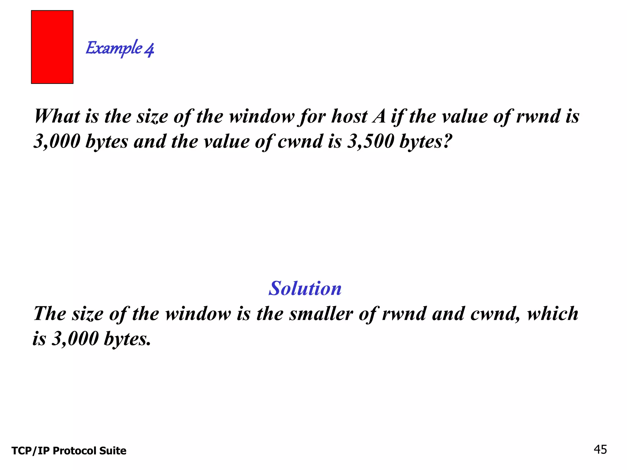 Example 4 
What is the size of the window for host A if the value of rwnd is 
3,000 bytes and the value of cwnd is 3,500 bytes? 
Solution 
The size of the window is the smaller of rwnd and cwnd, which 
is 3,000 bytes. 
TCP/IP Protocol Suite 45 
 