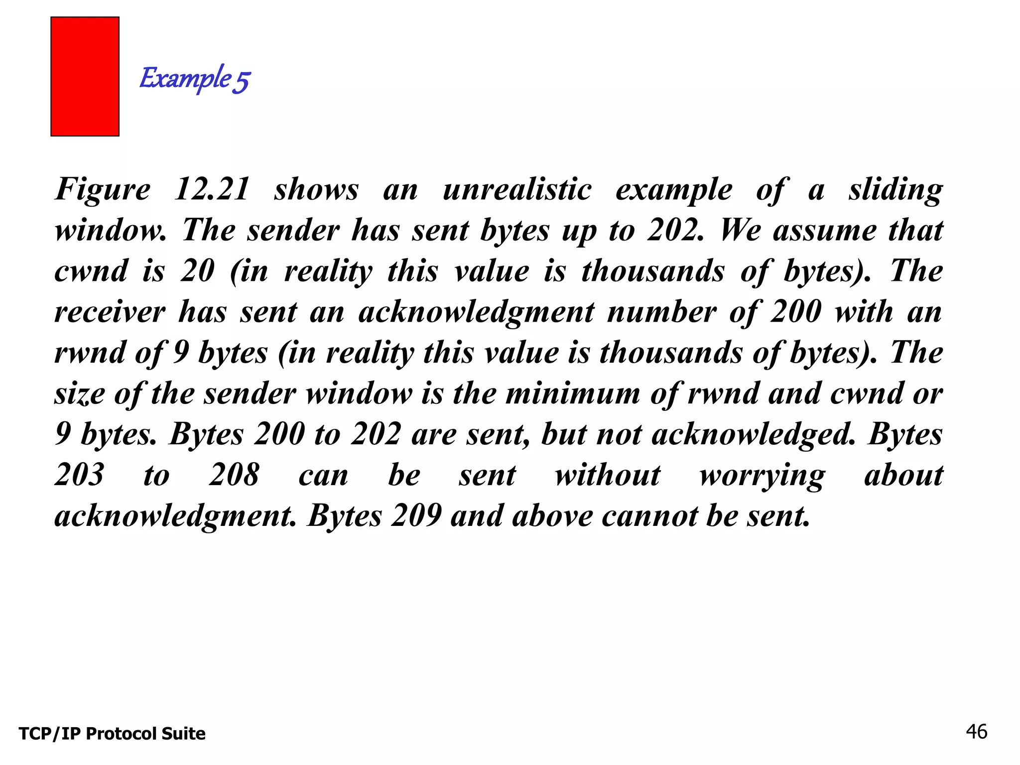 Example 5 
Figure 12.21 shows an unrealistic example of a sliding 
window. The sender has sent bytes up to 202. We assume that 
cwnd is 20 (in reality this value is thousands of bytes). The 
receiver has sent an acknowledgment number of 200 with an 
rwnd of 9 bytes (in reality this value is thousands of bytes). The 
size of the sender window is the minimum of rwnd and cwnd or 
9 bytes. Bytes 200 to 202 are sent, but not acknowledged. Bytes 
203 to 208 can be sent without worrying about 
acknowledgment. Bytes 209 and above cannot be sent. 
TCP/IP Protocol Suite 46 
 