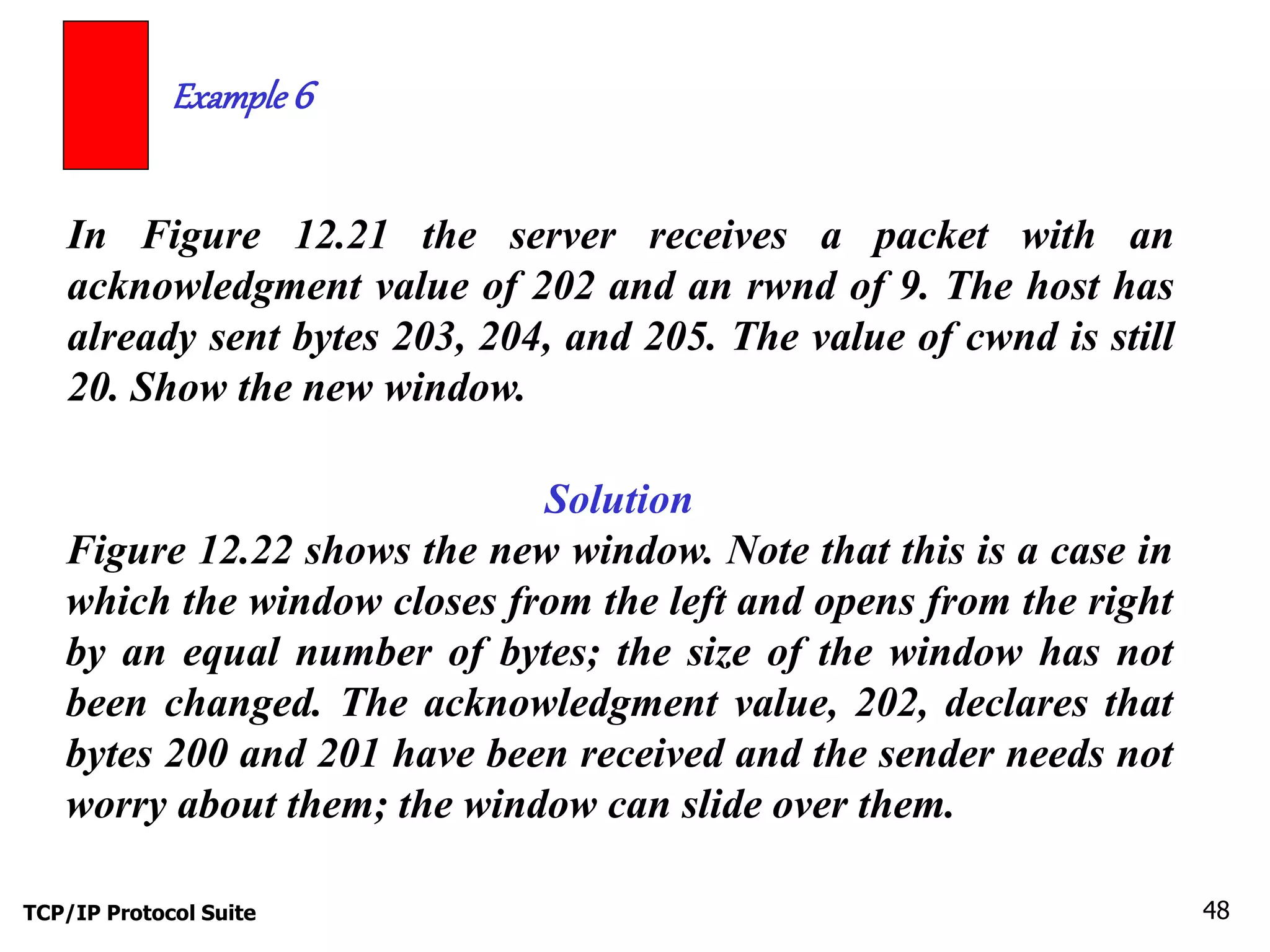 Example 6 
In Figure 12.21 the server receives a packet with an 
acknowledgment value of 202 and an rwnd of 9. The host has 
already sent bytes 203, 204, and 205. The value of cwnd is still 
20. Show the new window. 
Solution 
Figure 12.22 shows the new window. Note that this is a case in 
which the window closes from the left and opens from the right 
by an equal number of bytes; the size of the window has not 
been changed. The acknowledgment value, 202, declares that 
bytes 200 and 201 have been received and the sender needs not 
worry about them; the window can slide over them. 
TCP/IP Protocol Suite 48 
 