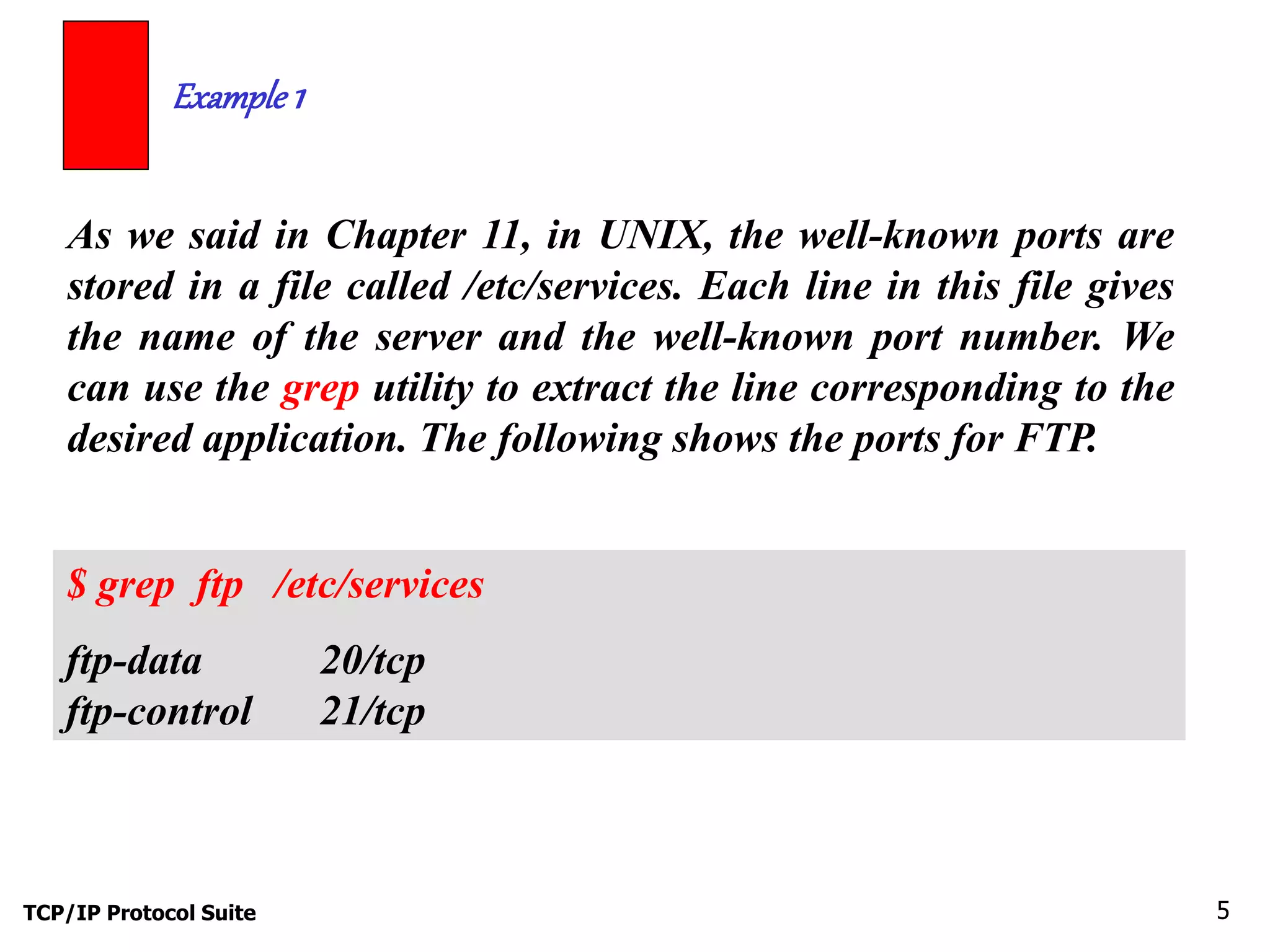Example 1 
As we said in Chapter 11, in UNIX, the well-known ports are 
stored in a file called /etc/services. Each line in this file gives 
the name of the server and the well-known port number. We 
can use the grep utility to extract the line corresponding to the 
desired application. The following shows the ports for FTP. 
$ grep ftp /etc/services 
ftp-data 20/tcp 
ftp-control 21/tcp 
TCP/IP Protocol Suite 5 
 