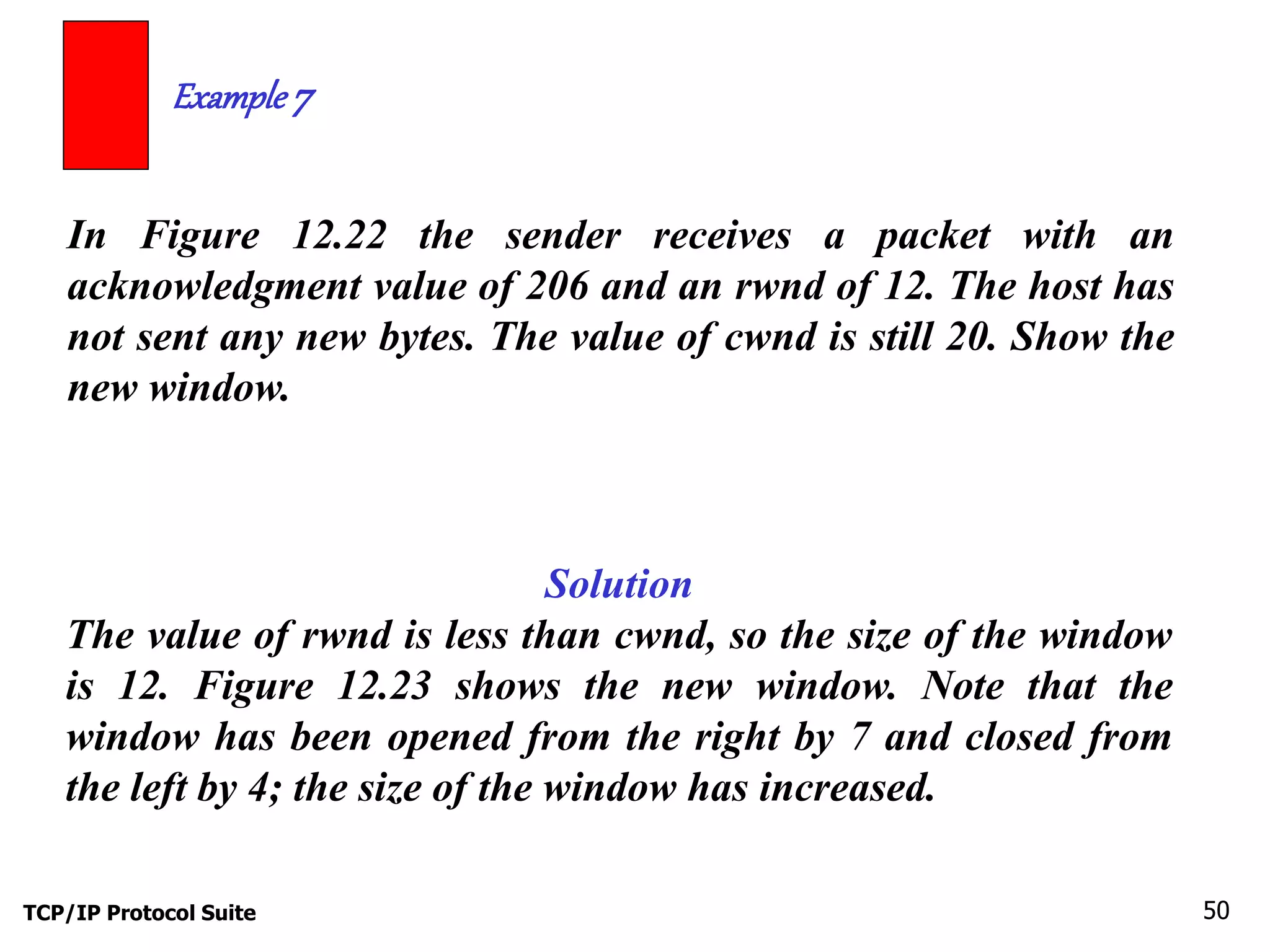 Example 7 
In Figure 12.22 the sender receives a packet with an 
acknowledgment value of 206 and an rwnd of 12. The host has 
not sent any new bytes. The value of cwnd is still 20. Show the 
new window. 
Solution 
The value of rwnd is less than cwnd, so the size of the window 
is 12. Figure 12.23 shows the new window. Note that the 
window has been opened from the right by 7 and closed from 
the left by 4; the size of the window has increased. 
TCP/IP Protocol Suite 50 
 
