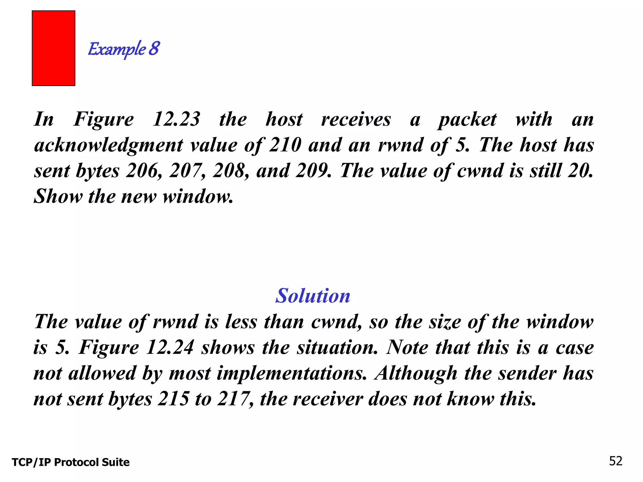 Example 8 
In Figure 12.23 the host receives a packet with an 
acknowledgment value of 210 and an rwnd of 5. The host has 
sent bytes 206, 207, 208, and 209. The value of cwnd is still 20. 
Show the new window. 
Solution 
The value of rwnd is less than cwnd, so the size of the window 
is 5. Figure 12.24 shows the situation. Note that this is a case 
not allowed by most implementations. Although the sender has 
not sent bytes 215 to 217, the receiver does not know this. 
TCP/IP Protocol Suite 52 
 
