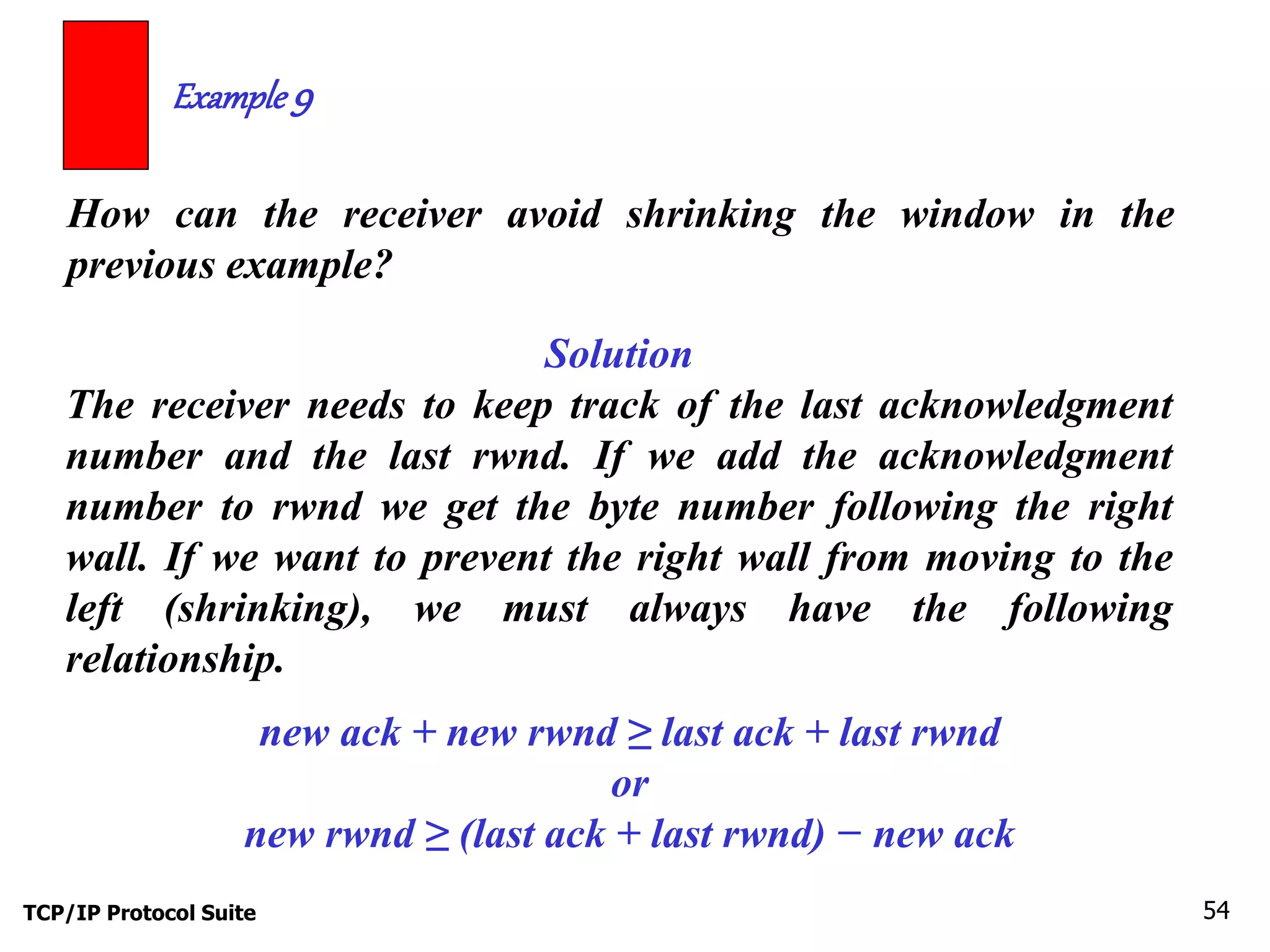 Example 9 
How can the receiver avoid shrinking the window in the 
previous example? 
Solution 
The receiver needs to keep track of the last acknowledgment 
number and the last rwnd. If we add the acknowledgment 
number to rwnd we get the byte number following the right 
wall. If we want to prevent the right wall from moving to the 
left (shrinking), we must always have the following 
relationship. 
new ack + new rwnd ≥ last ack + last rwnd 
or 
new rwnd ≥ (last ack + last rwnd) − new ack 
TCP/IP Protocol Suite 54 
 