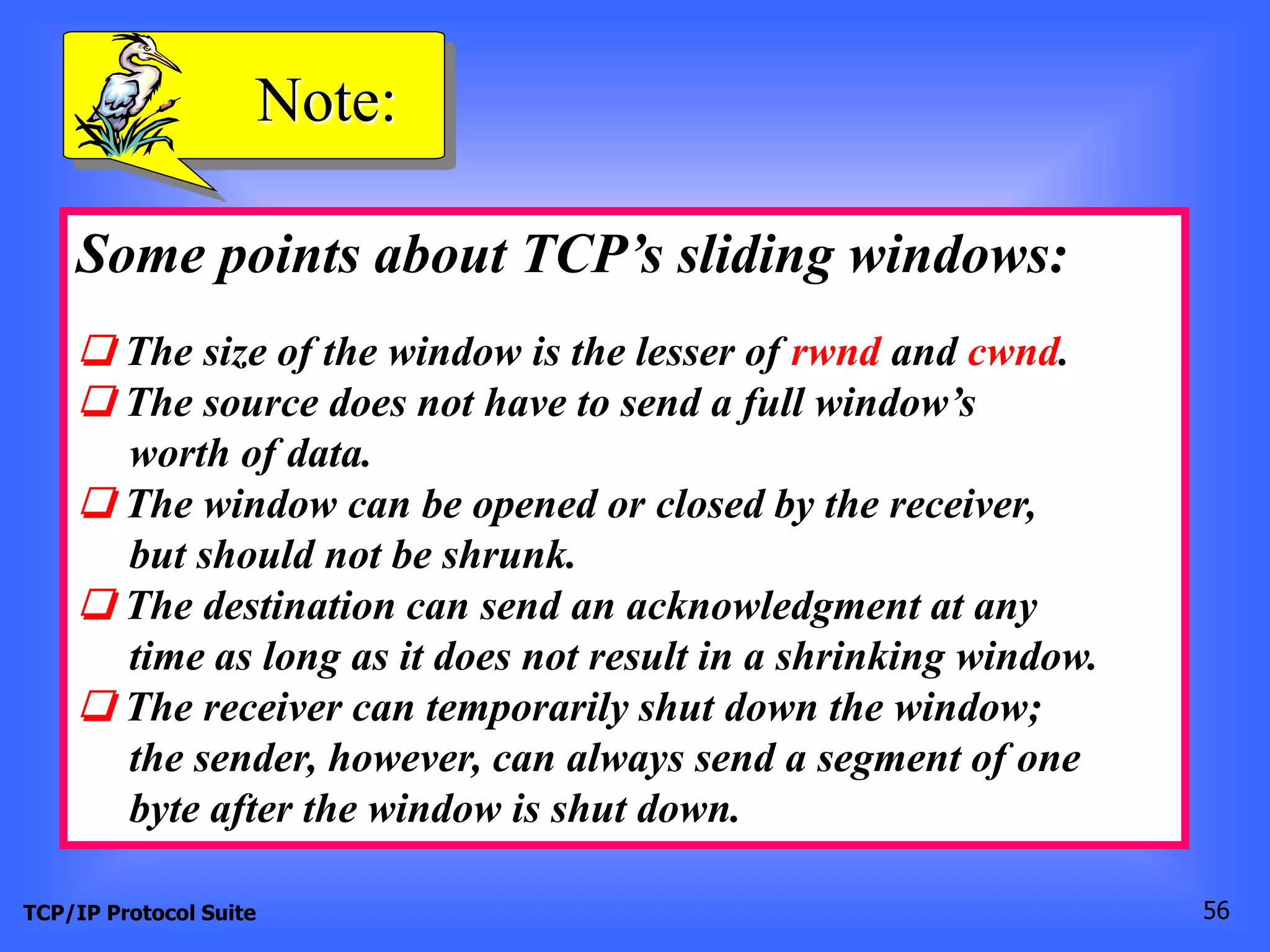 Note: 
Some points about TCP’s sliding windows: 
❏ The size of the window is the lesser of rwnd and cwnd. 
❏ The source does not have to send a full window’s 
worth of data. 
❏ The window can be opened or closed by the receiver, 
but should not be shrunk. 
❏ The destination can send an acknowledgment at any 
time as long as it does not result in a shrinking window. 
❏ The receiver can temporarily shut down the window; 
the sender, however, can always send a segment of one 
byte after the window is shut down. 
TCP/IP Protocol Suite 56 
 