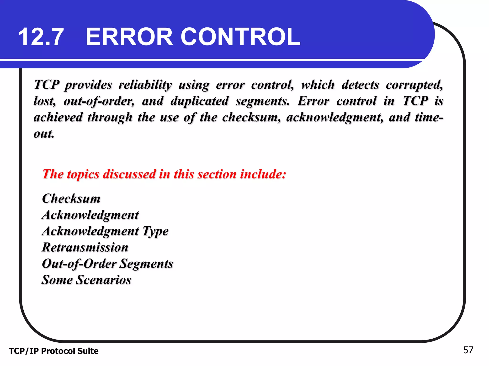 12.7 ERROR CONTROL 
TCP provides reliability using error control, which detects corrupted, 
lost, out-of-order, and duplicated segments. Error control in TCP is 
achieved through the use of the checksum, acknowledgment, and time-out. 
The topics discussed in this section include: 
Checksum 
Acknowledgment 
Acknowledgment Type 
Retransmission 
Out-of-Order Segments 
Some Scenarios 
TCP/IP Protocol Suite 57 
 