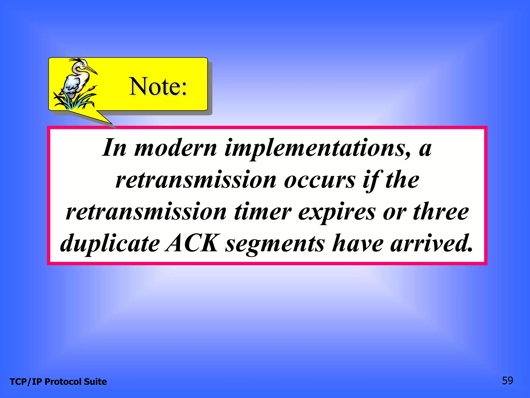 Note: 
In modern implementations, a 
retransmission occurs if the 
retransmission timer expires or three 
duplicate ACK segments have arrived. 
TCP/IP Protocol Suite 59 
 