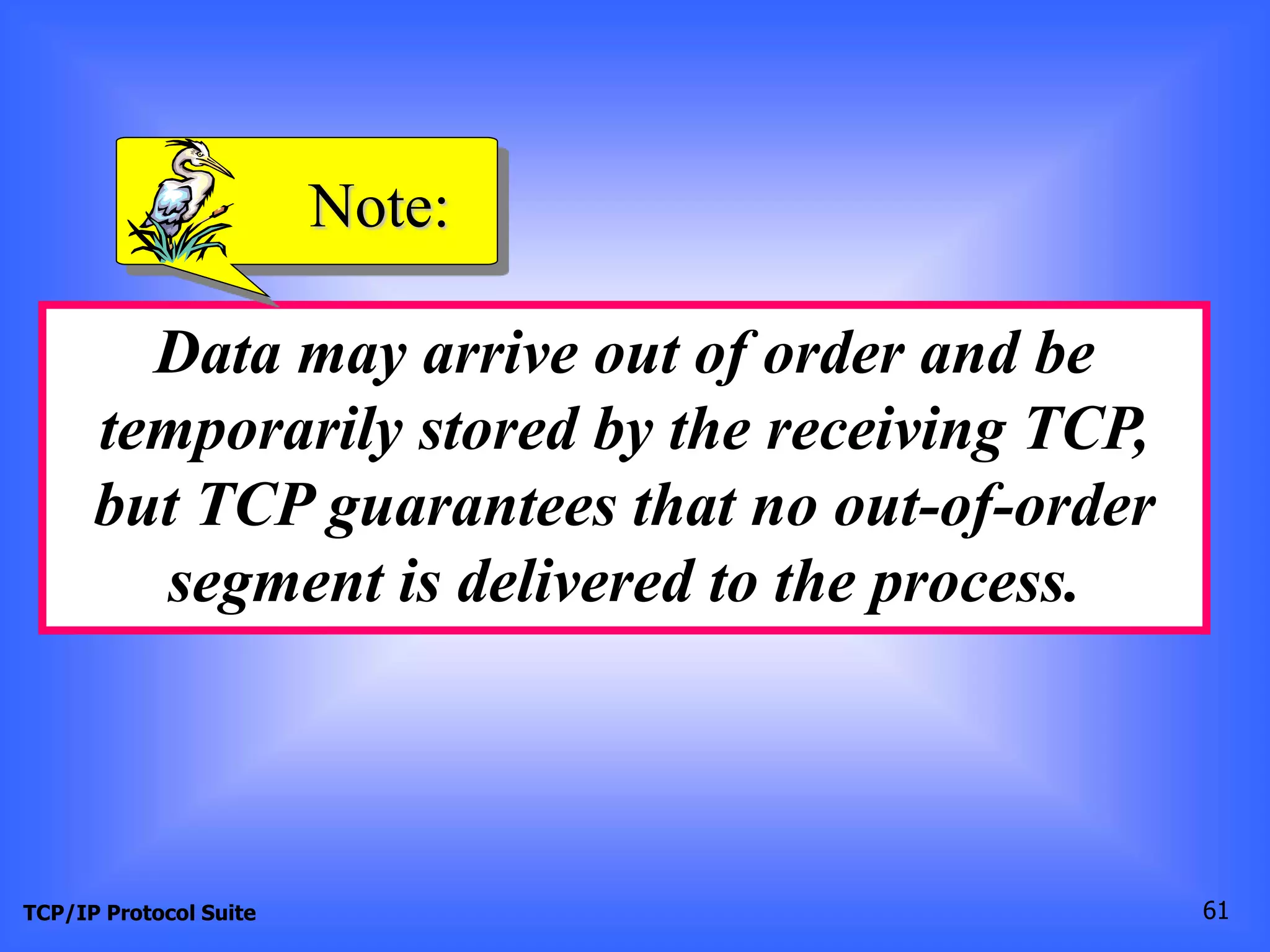 Note: 
Data may arrive out of order and be 
temporarily stored by the receiving TCP, 
but TCP guarantees that no out-of-order 
segment is delivered to the process. 
TCP/IP Protocol Suite 61 
 