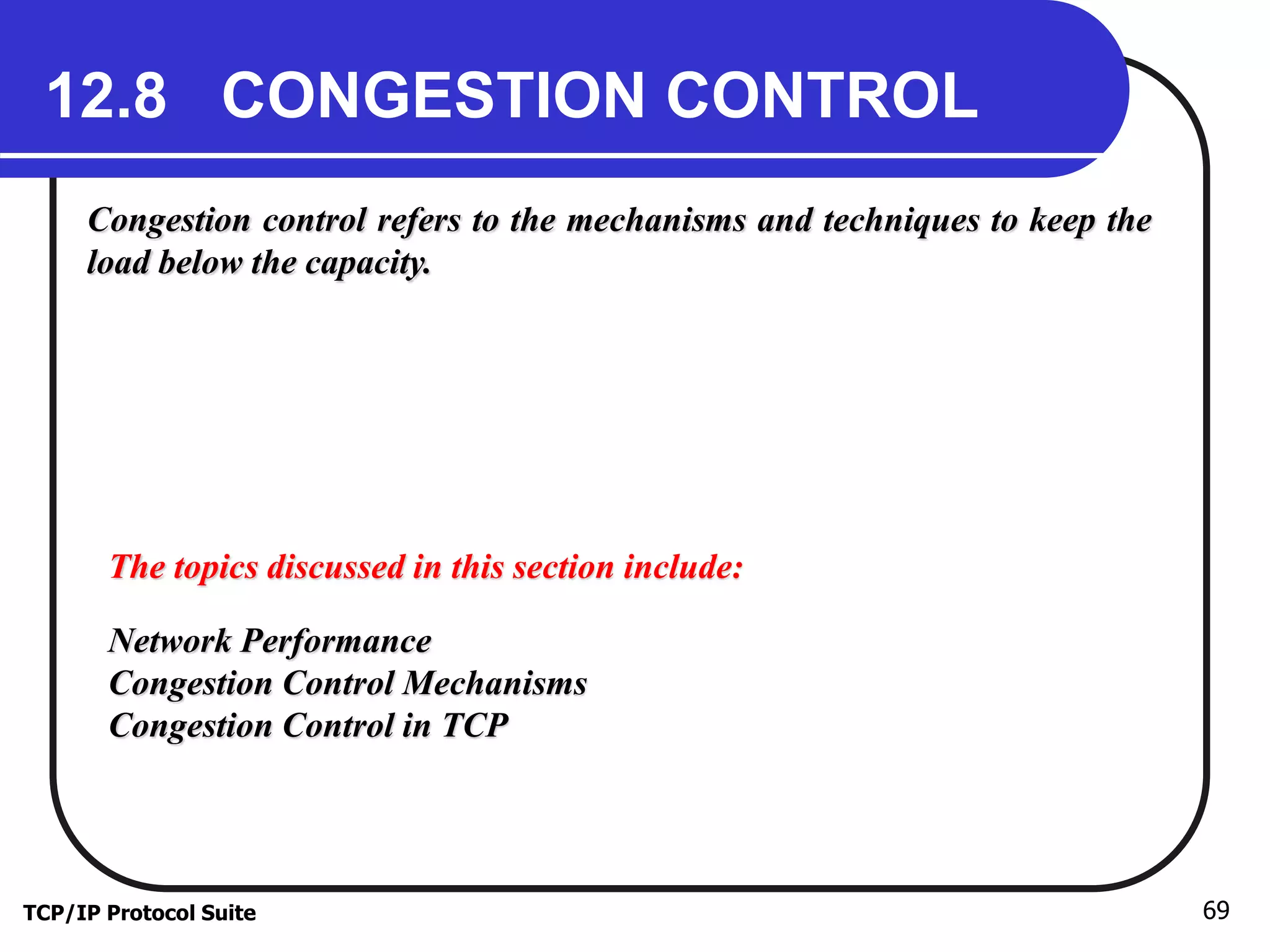 12.8 CONGESTION CONTROL 
Congestion control refers to the mechanisms and techniques to keep the 
load below the capacity. 
The topics discussed in this section include: 
Network Performance 
Congestion Control Mechanisms 
Congestion Control in TCP 
TCP/IP Protocol Suite 69 
 