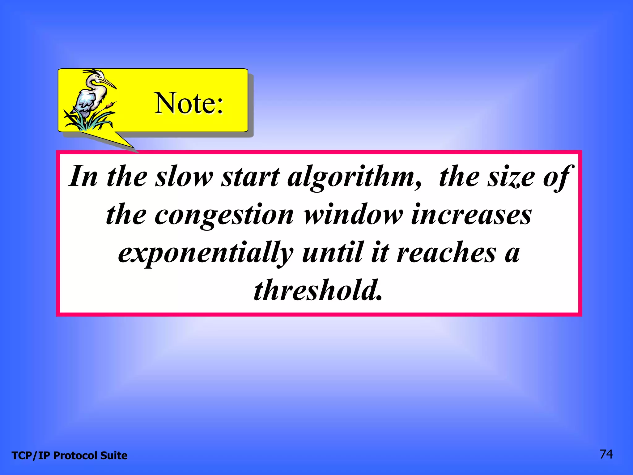 Note: 
In the slow start algorithm, the size of 
the congestion window increases 
exponentially until it reaches a 
threshold. 
TCP/IP Protocol Suite 74 
 