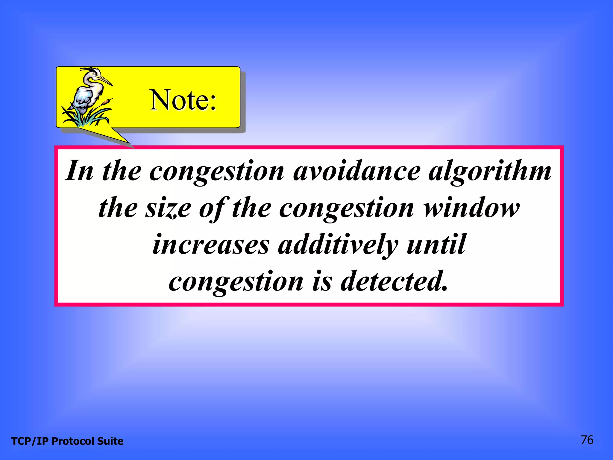 Note: 
In the congestion avoidance algorithm 
the size of the congestion window 
increases additively until 
congestion is detected. 
TCP/IP Protocol Suite 76 
 