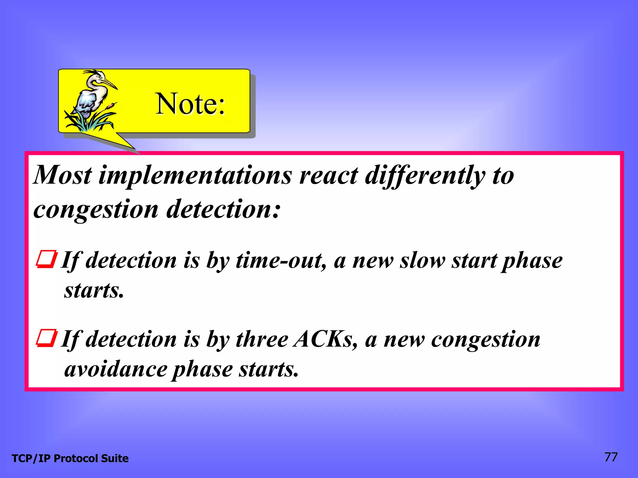 Note: 
Most implementations react differently to 
congestion detection: 
❏ If detection is by time-out, a new slow start phase 
starts. 
❏ If detection is by three ACKs, a new congestion 
avoidance phase starts. 
TCP/IP Protocol Suite 77 
 