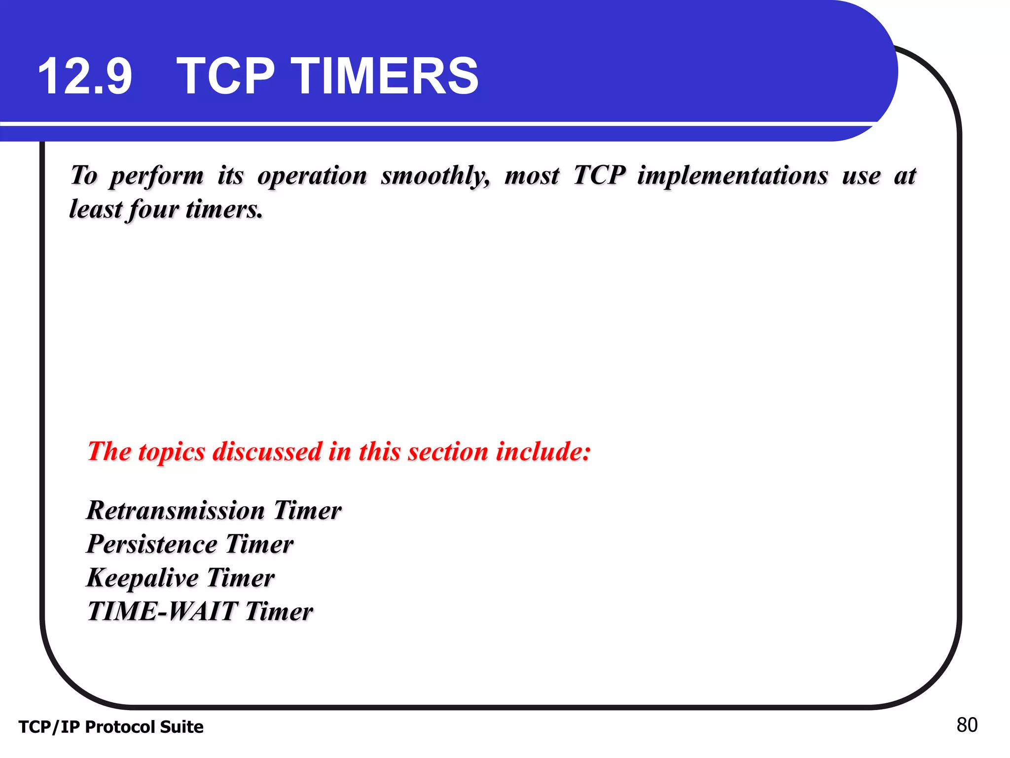 12.9 TCP TIMERS 
To perform its operation smoothly, most TCP implementations use at 
least four timers. 
The topics discussed in this section include: 
Retransmission Timer 
Persistence Timer 
Keepalive Timer 
TIME-WAIT Timer 
TCP/IP Protocol Suite 80 
 