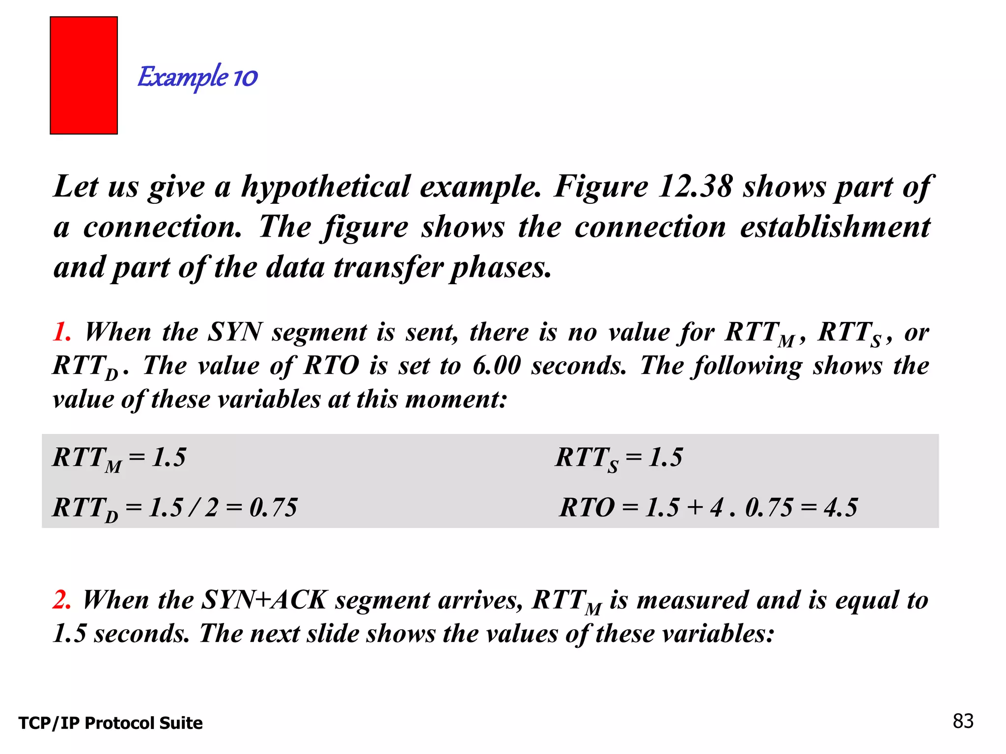 Example 10 
Let us give a hypothetical example. Figure 12.38 shows part of 
a connection. The figure shows the connection establishment 
and part of the data transfer phases. 
1. When the SYN segment is sent, there is no value for RTTM , RTTS , or 
RTTD . The value of RTO is set to 6.00 seconds. The following shows the 
value of these variables at this moment: 
RTTM = 1.5 RTTS = 1.5 
RTTD = 1.5 / 2 = 0.75 RTO = 1.5 + 4 . 0.75 = 4.5 
2. When the SYN+ACK segment arrives, RTTM is measured and is equal to 
1.5 seconds. The next slide shows the values of these variables: 
TCP/IP Protocol Suite 83 
 