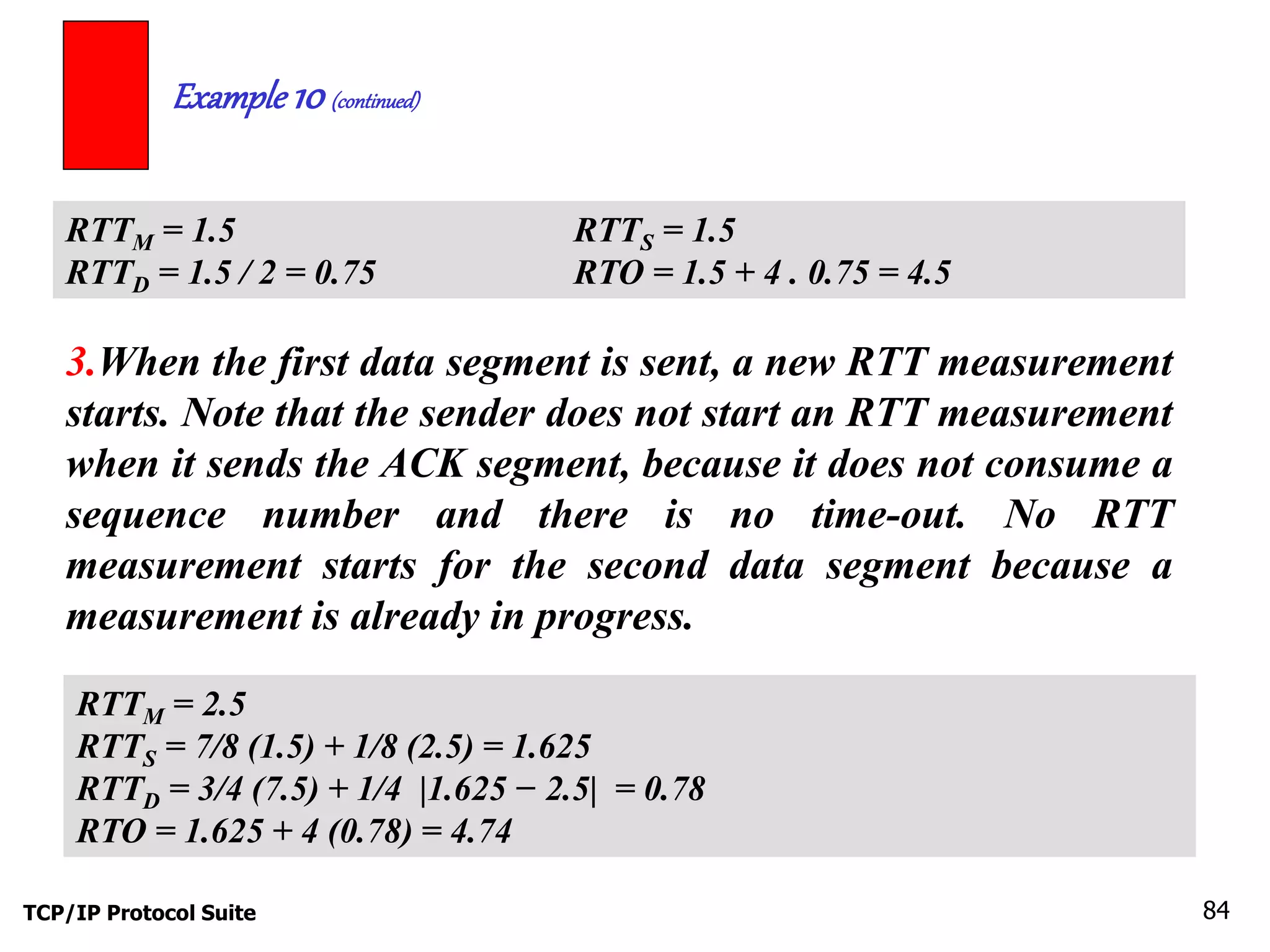 Example 10 (continued) 
RTTM = 1.5 RTTS = 1.5 
RTTD = 1.5 / 2 = 0.75 RTO = 1.5 + 4 . 0.75 = 4.5 
3.When the first data segment is sent, a new RTT measurement 
starts. Note that the sender does not start an RTT measurement 
when it sends the ACK segment, because it does not consume a 
sequence number and there is no time-out. No RTT 
measurement starts for the second data segment because a 
measurement is already in progress. 
RTTM = 2.5 
RTTS = 7/8 (1.5) + 1/8 (2.5) = 1.625 
RTTD = 3/4 (7.5) + 1/4 |1.625 − 2.5| = 0.78 
RTO = 1.625 + 4 (0.78) = 4.74 
TCP/IP Protocol Suite 84 
 